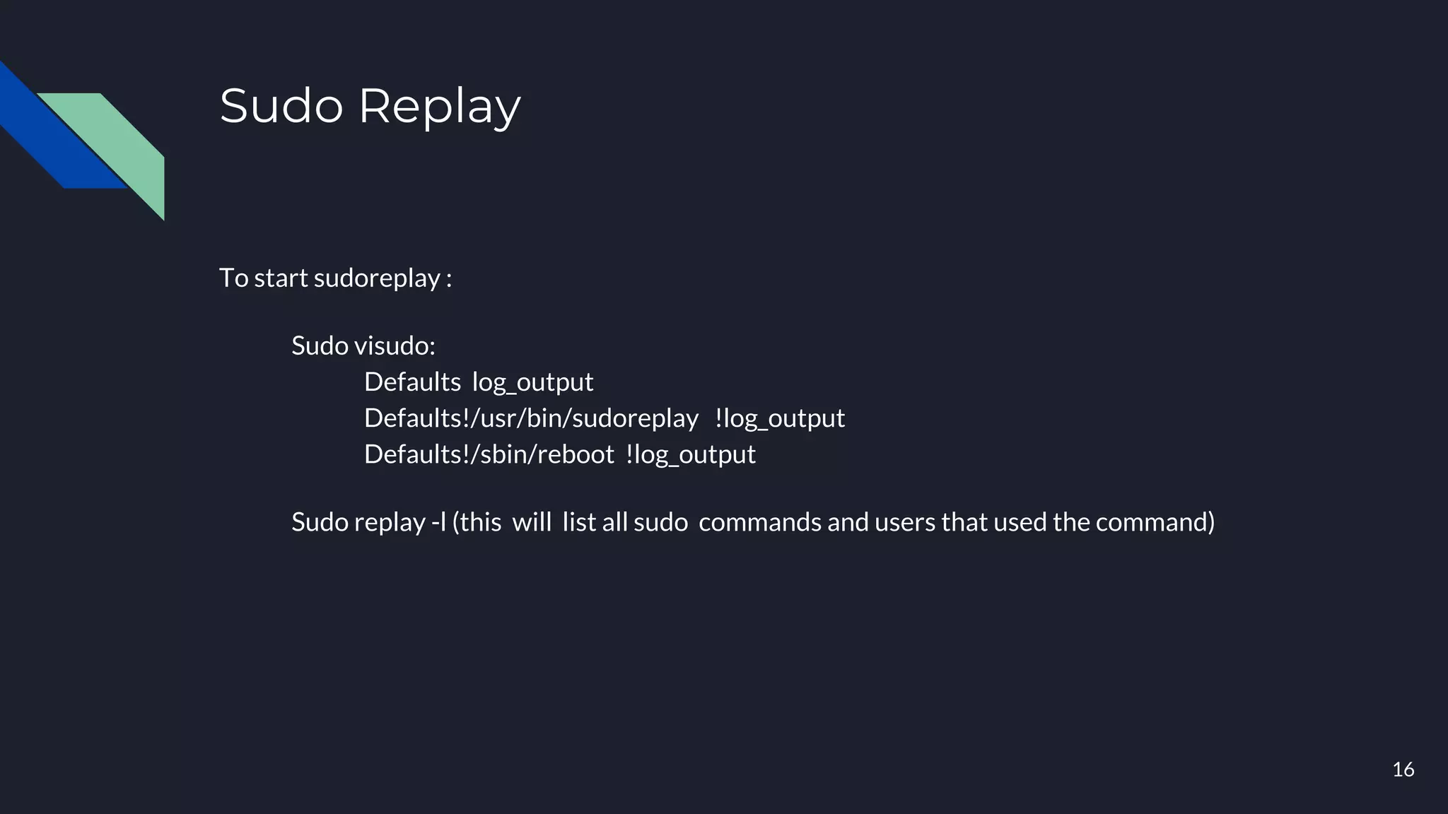 Sudo Replay
To start sudoreplay :
Sudo visudo:
Defaults log_output
Defaults!/usr/bin/sudoreplay !log_output
Defaults!/sbin/reboot !log_output
Sudo replay -l (this will list all sudo commands and users that used the command)
16
 