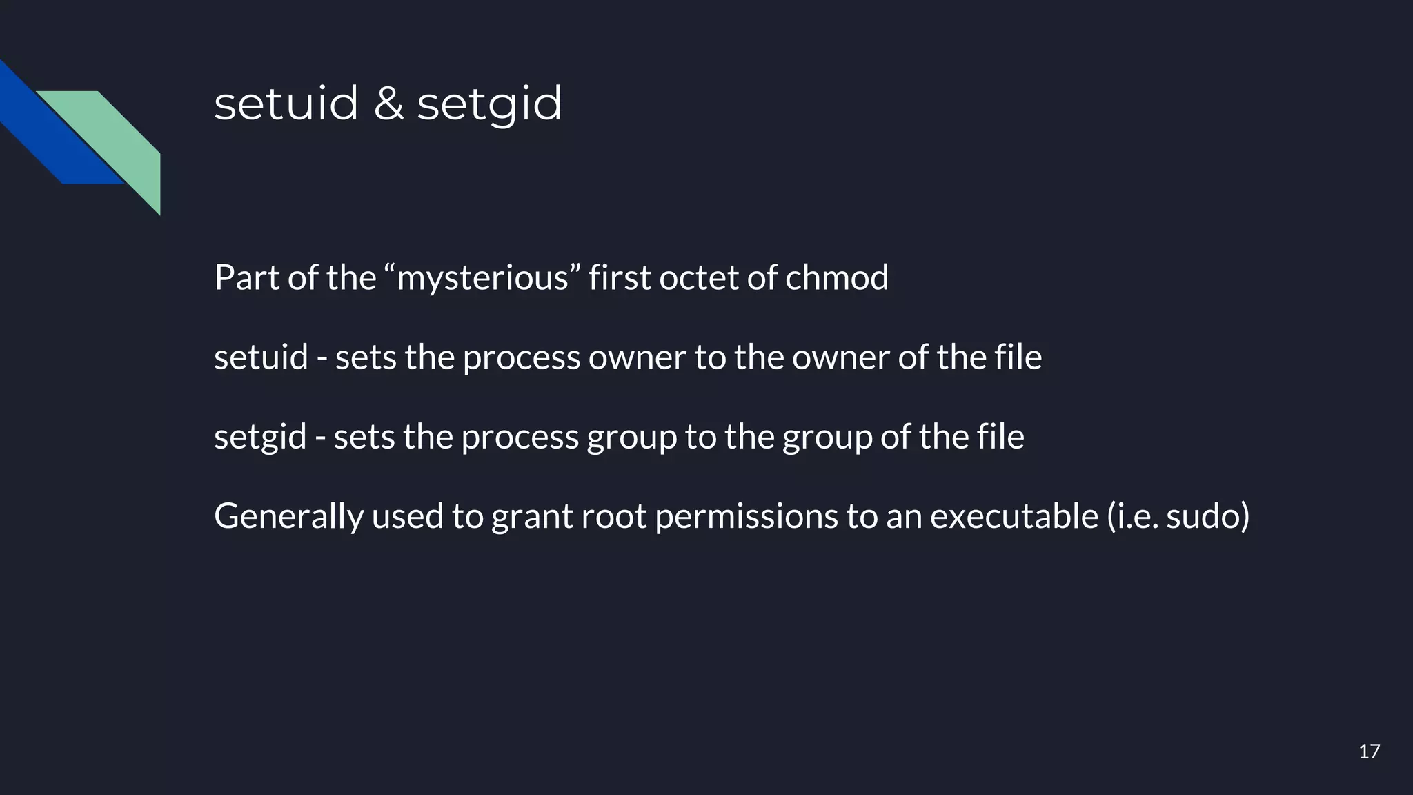 setuid & setgid
Part of the “mysterious” first octet of chmod
setuid - sets the process owner to the owner of the file
setgid - sets the process group to the group of the file
Generally used to grant root permissions to an executable (i.e. sudo)
17
 
