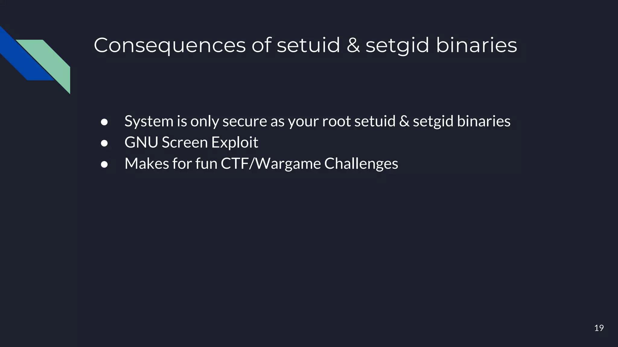 Consequences of setuid & setgid binaries
● System is only secure as your root setuid & setgid binaries
● GNU Screen Exploit
● Makes for fun CTF/Wargame Challenges
19
 