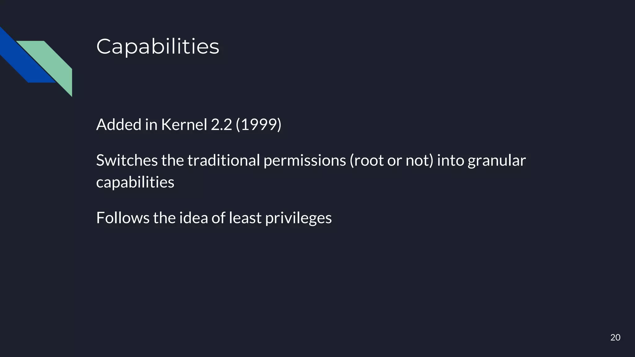 Capabilities
Added in Kernel 2.2 (1999)
Switches the traditional permissions (root or not) into granular
capabilities
Follows the idea of least privileges
20
 