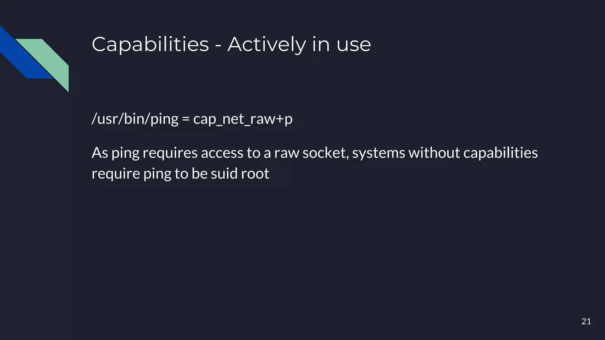 Capabilities - Actively in use
/usr/bin/ping = cap_net_raw+p
As ping requires access to a raw socket, systems without capabilities
require ping to be suid root
21
 