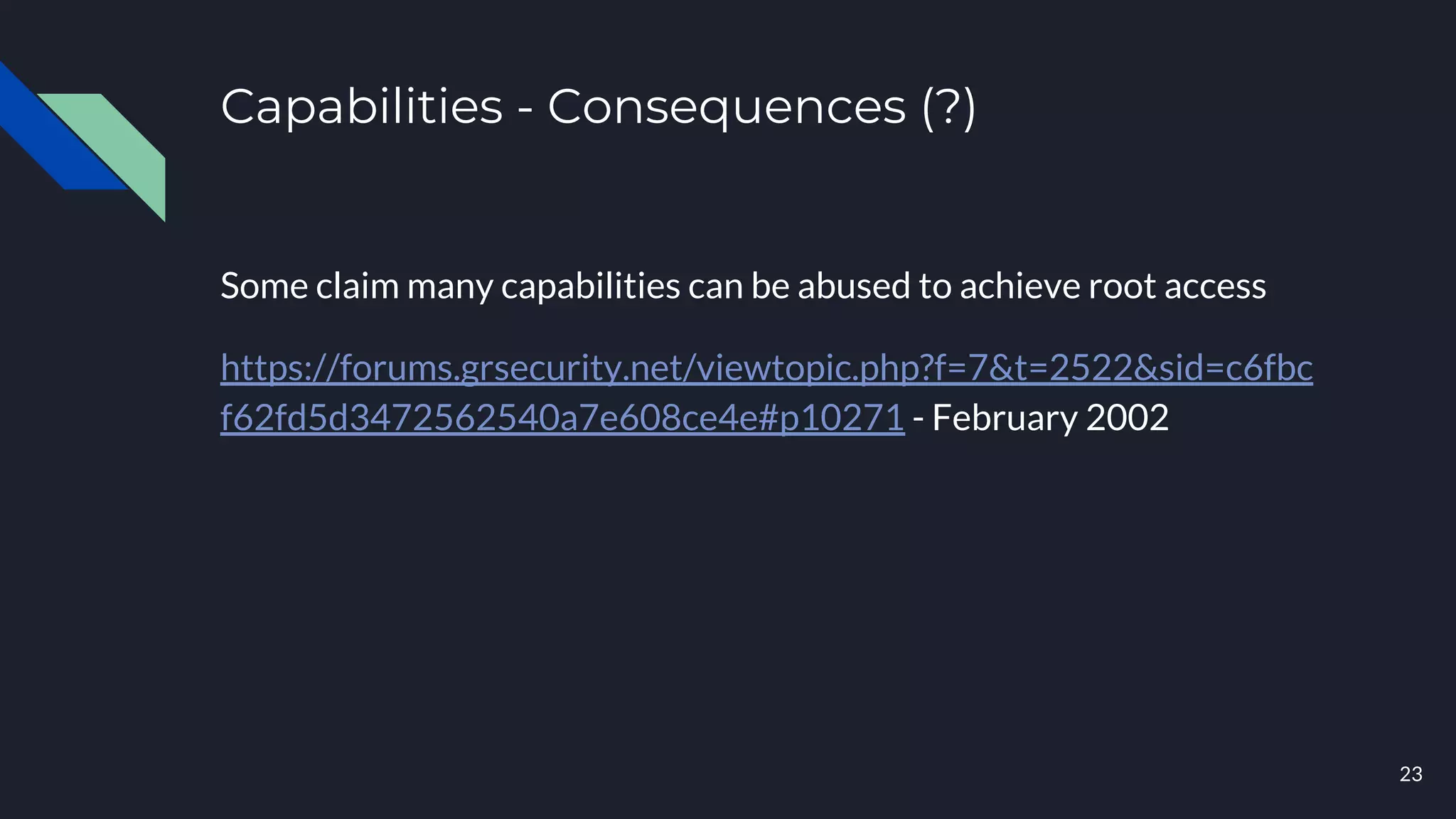 Capabilities - Consequences (?)
Some claim many capabilities can be abused to achieve root access
https://forums.grsecurity.net/viewtopic.php?f=7&t=2522&sid=c6fbc
f62fd5d3472562540a7e608ce4e#p10271 - February 2002
23
 