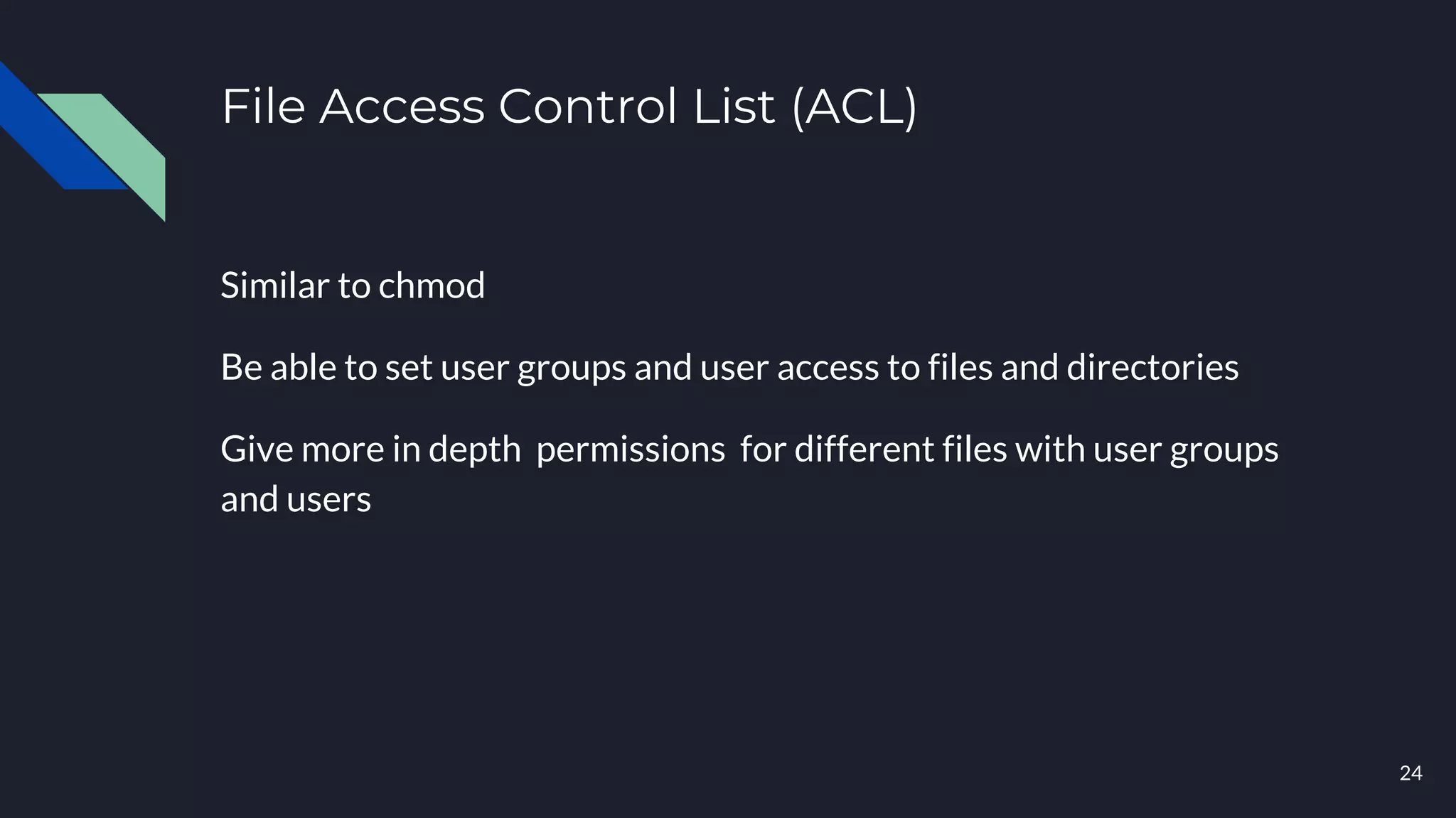 File Access Control List (ACL)
Similar to chmod
Be able to set user groups and user access to files and directories
Give more in depth permissions for different files with user groups
and users
24
 