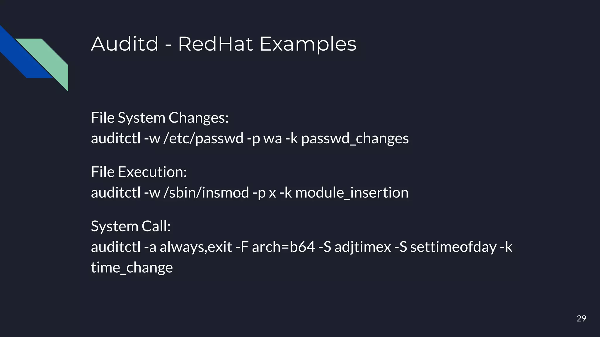 Auditd - RedHat Examples
File System Changes:
auditctl -w /etc/passwd -p wa -k passwd_changes
File Execution:
auditctl -w /sbin/insmod -p x -k module_insertion
System Call:
auditctl -a always,exit -F arch=b64 -S adjtimex -S settimeofday -k
time_change
29
 