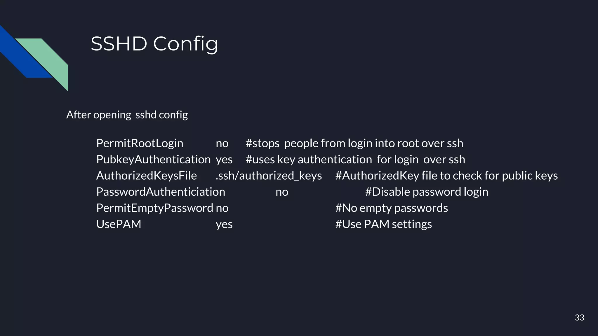 SSHD Config
After opening sshd config
PermitRootLogin no #stops people from login into root over ssh
PubkeyAuthentication yes #uses key authentication for login over ssh
AuthorizedKeysFile .ssh/authorized_keys #AuthorizedKey file to check for public keys
PasswordAuthenticiation no #Disable password login
PermitEmptyPassword no #No empty passwords
UsePAM yes #Use PAM settings
33
 