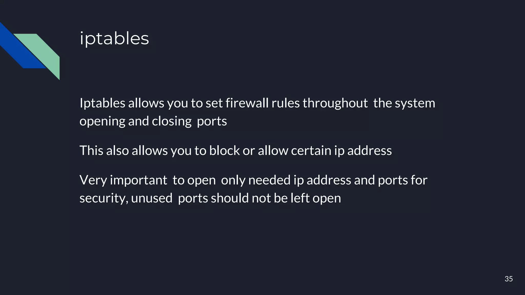 iptables
Iptables allows you to set firewall rules throughout the system
opening and closing ports
This also allows you to block or allow certain ip address
Very important to open only needed ip address and ports for
security, unused ports should not be left open
35
 