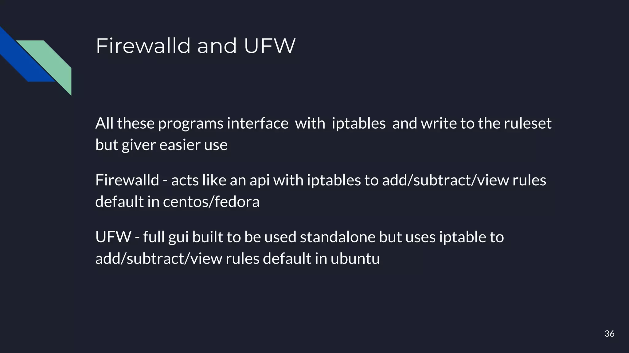 Firewalld and UFW
All these programs interface with iptables and write to the ruleset
but giver easier use
Firewalld - acts like an api with iptables to add/subtract/view rules
default in centos/fedora
UFW - full gui built to be used standalone but uses iptable to
add/subtract/view rules default in ubuntu
36
 