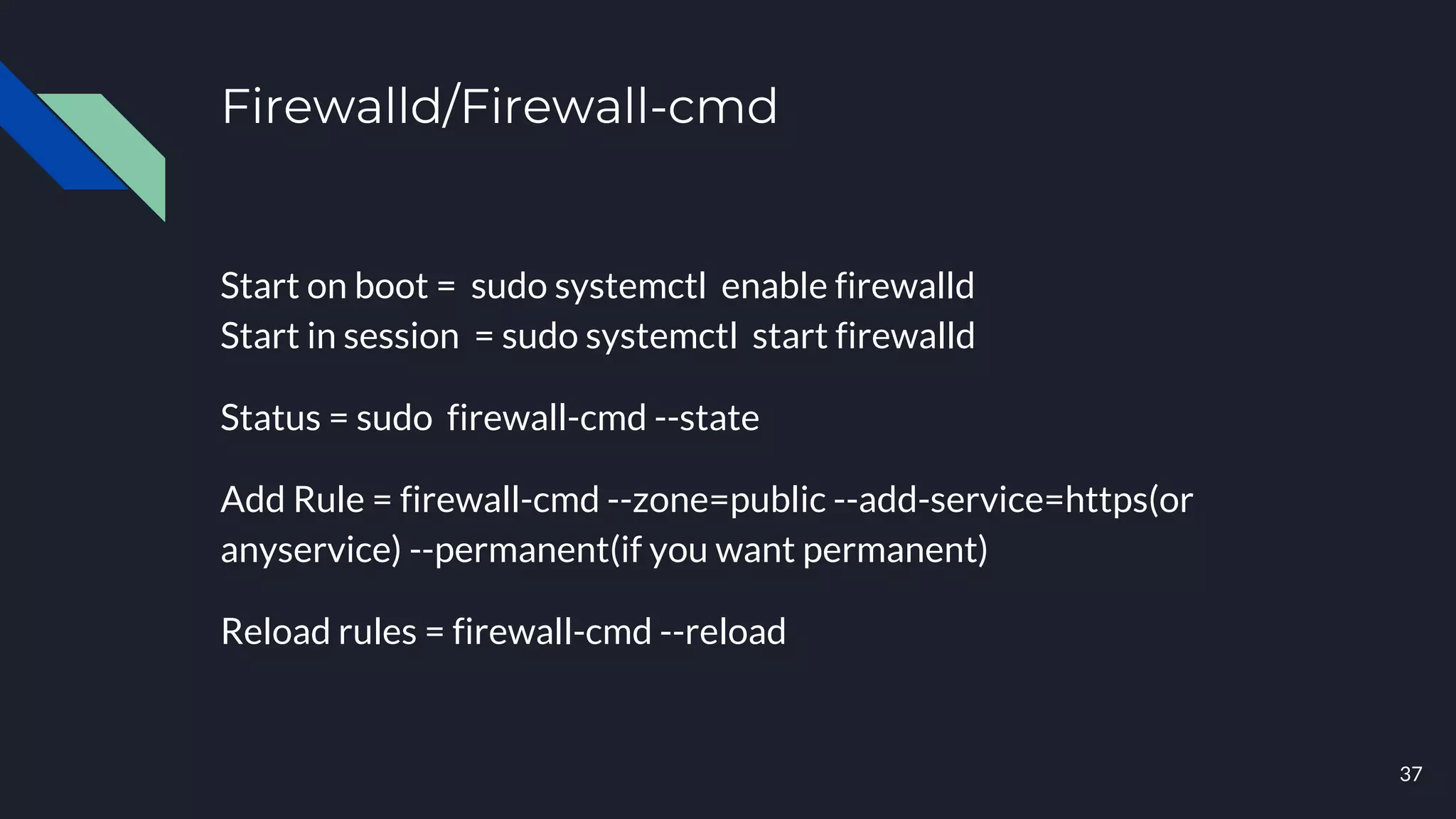 Firewalld/Firewall-cmd
Start on boot = sudo systemctl enable firewalld
Start in session = sudo systemctl start firewalld
Status = sudo firewall-cmd --state
Add Rule = firewall-cmd --zone=public --add-service=https(or
anyservice) --permanent(if you want permanent)
Reload rules = firewall-cmd --reload
37
 