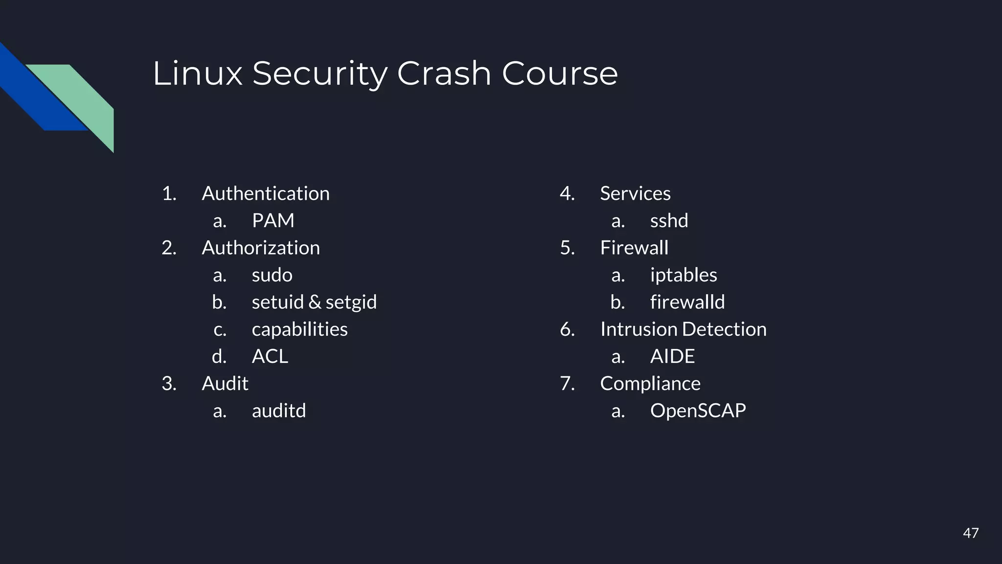 Linux Security Crash Course
1. Authentication
a. PAM
2. Authorization
a. sudo
b. setuid & setgid
c. capabilities
d. ACL
3. Audit
a. auditd
47
4. Services
a. sshd
5. Firewall
a. iptables
b. firewalld
6. Intrusion Detection
a. AIDE
7. Compliance
a. OpenSCAP
 