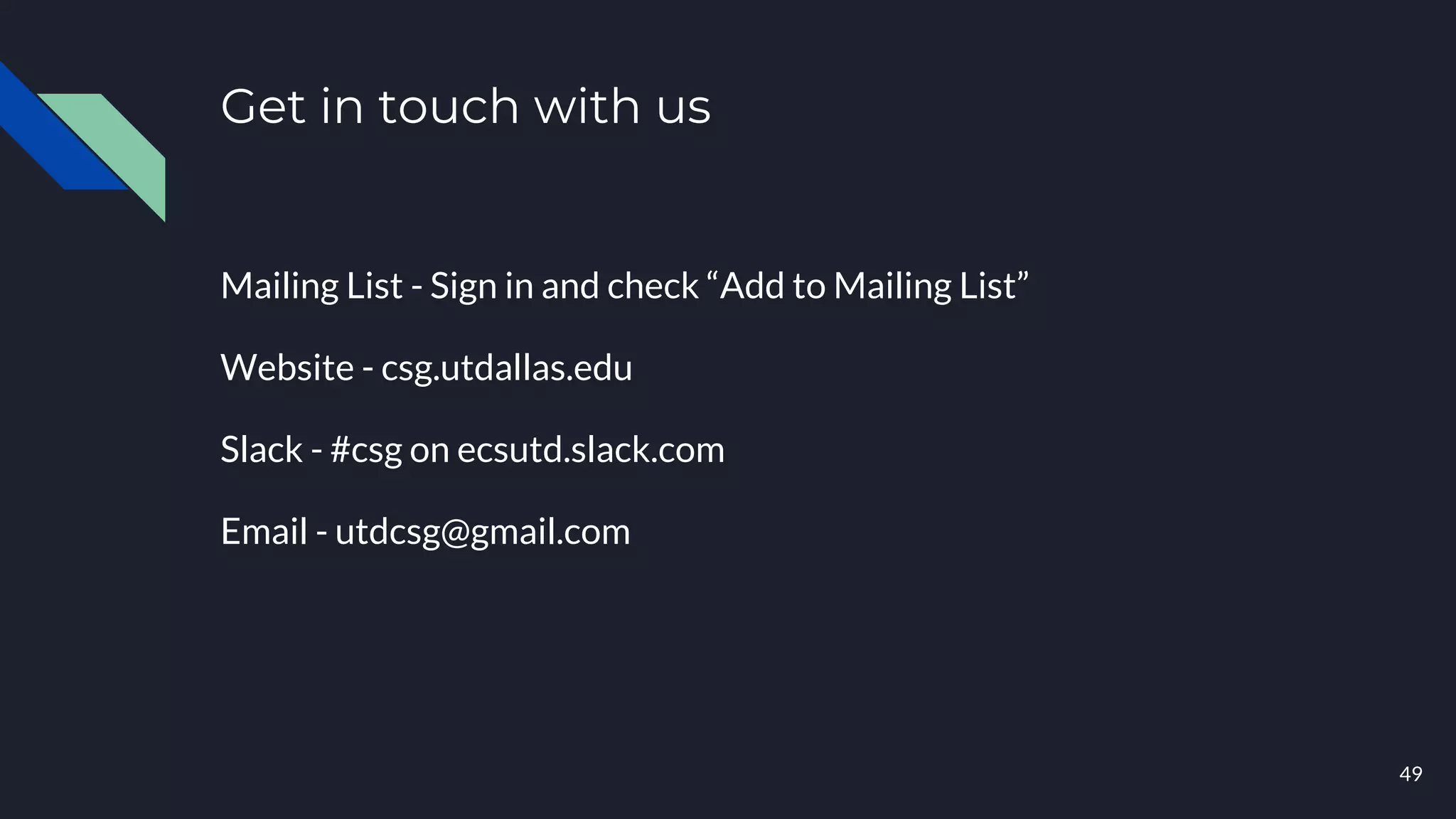 Get in touch with us
Mailing List - Sign in and check “Add to Mailing List”
Website - csg.utdallas.edu
Slack - #csg on ecsutd.slack.com
Email - utdcsg@gmail.com
49
 