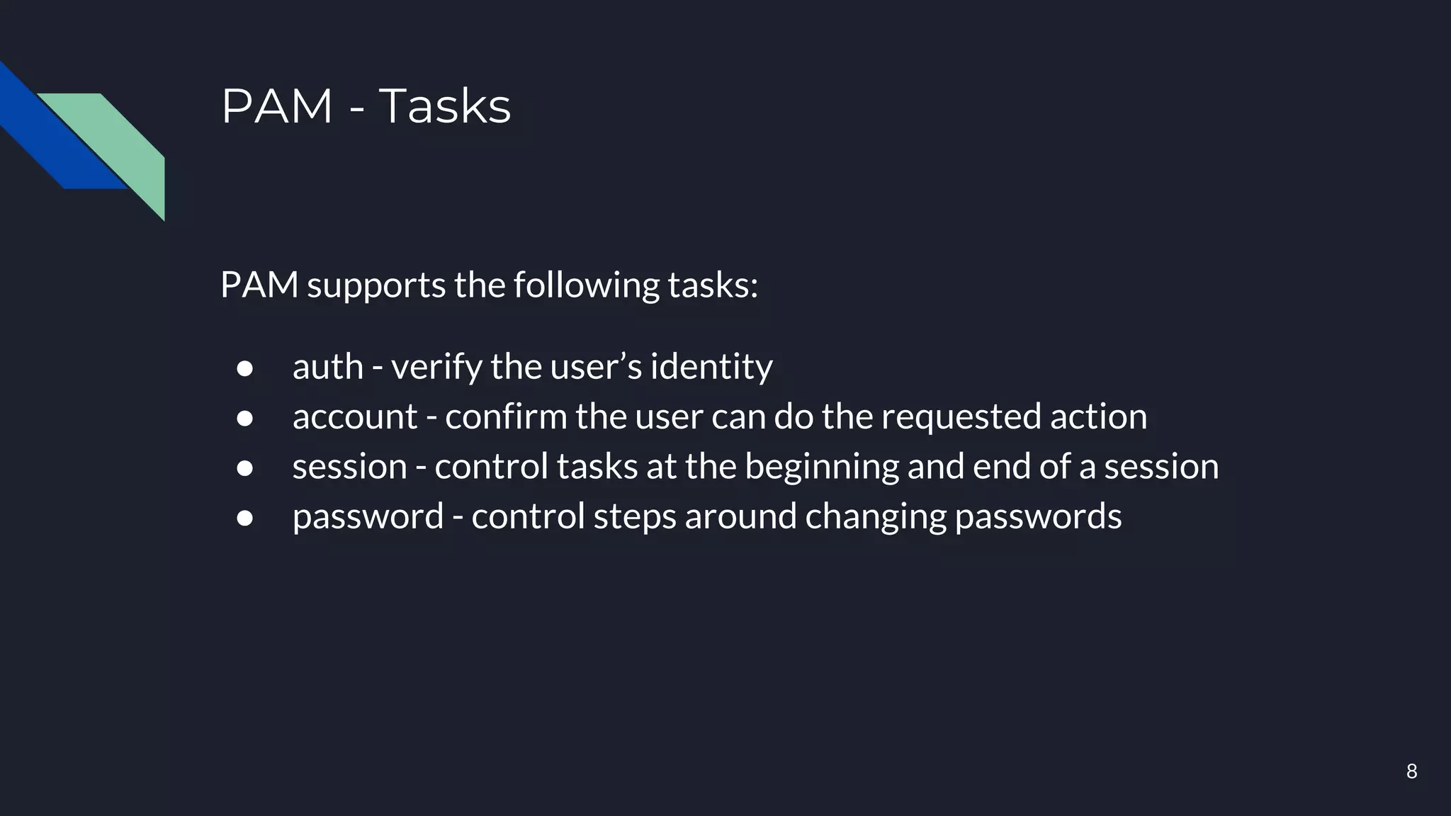 PAM - Tasks
PAM supports the following tasks:
● auth - verify the user’s identity
● account - confirm the user can do the requested action
● session - control tasks at the beginning and end of a session
● password - control steps around changing passwords
8
 