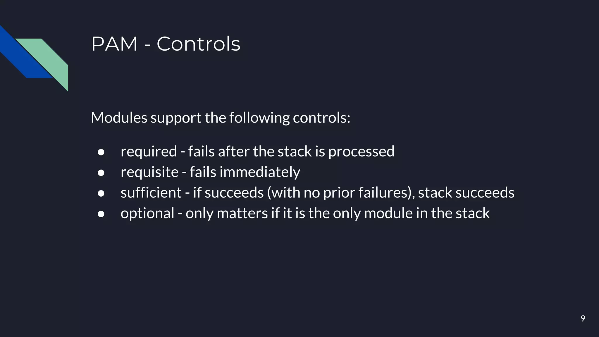 PAM - Controls
Modules support the following controls:
● required - fails after the stack is processed
● requisite - fails immediately
● sufficient - if succeeds (with no prior failures), stack succeeds
● optional - only matters if it is the only module in the stack
9
 