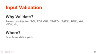 Input Validation
Why Validate?
Prevent data injection (SQL, RDF, OWL, SPARQL, SeRQL, RDQL, XML,
JSON, etc.)
Where?
Input forms, data imports
18
 