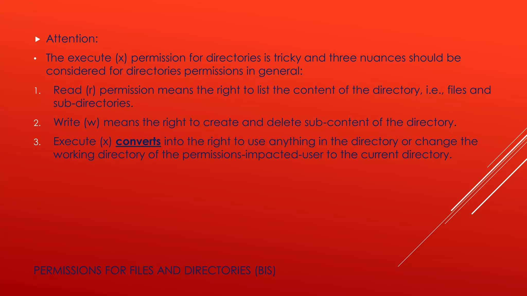  Attention:
• The execute (x) permission for directories is tricky and three nuances should be
considered for directories permissions in general:
1. Read (r) permission means the right to list the content of the directory, i.e., files and
sub-directories.
2. Write (w) means the right to create and delete sub-content of the directory.
3. Execute (x) converts into the right to use anything in the directory or change the
working directory of the permissions-impacted-user to the current directory.
PERMISSIONS FOR FILES AND DIRECTORIES (BIS)
 