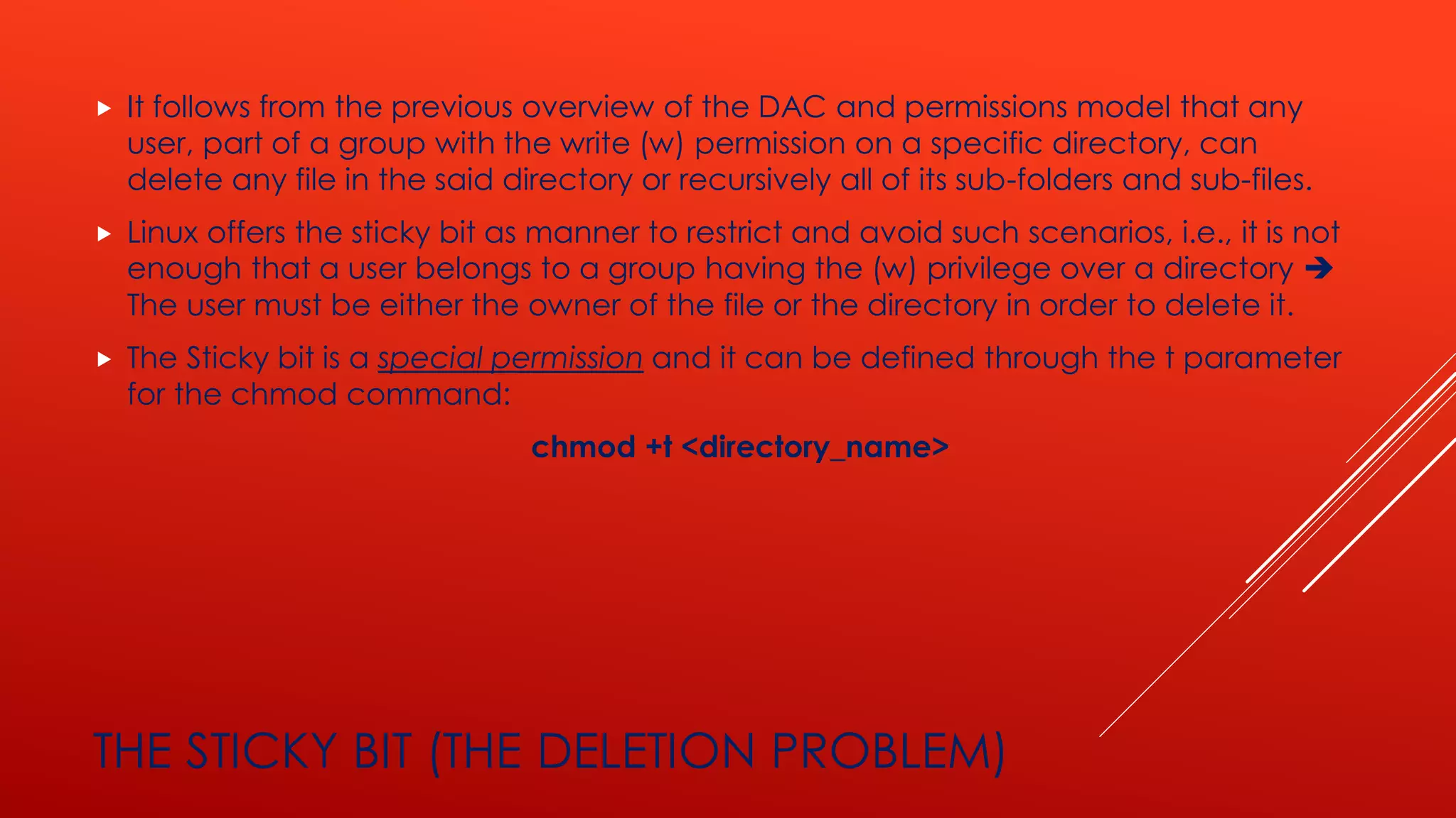THE STICKY BIT (THE DELETION PROBLEM)
 It follows from the previous overview of the DAC and permissions model that any
user, part of a group with the write (w) permission on a specific directory, can
delete any file in the said directory or recursively all of its sub-folders and sub-files.
 Linux offers the sticky bit as manner to restrict and avoid such scenarios, i.e., it is not
enough that a user belongs to a group having the (w) privilege over a directory ➔
The user must be either the owner of the file or the directory in order to delete it.
 The Sticky bit is a special permission and it can be defined through the t parameter
for the chmod command:
chmod +t <directory_name>
 