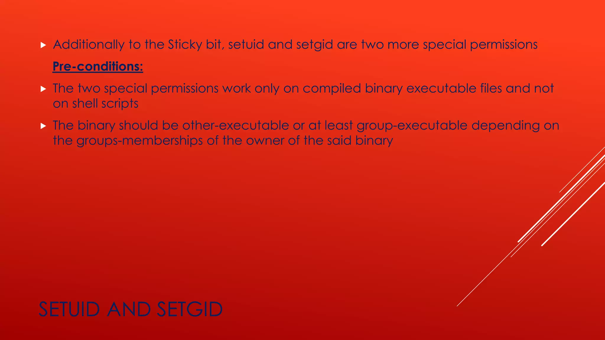 SETUID AND SETGID
 Additionally to the Sticky bit, setuid and setgid are two more special permissions
Pre-conditions:
 The two special permissions work only on compiled binary executable files and not
on shell scripts
 The binary should be other-executable or at least group-executable depending on
the groups-memberships of the owner of the said binary
 