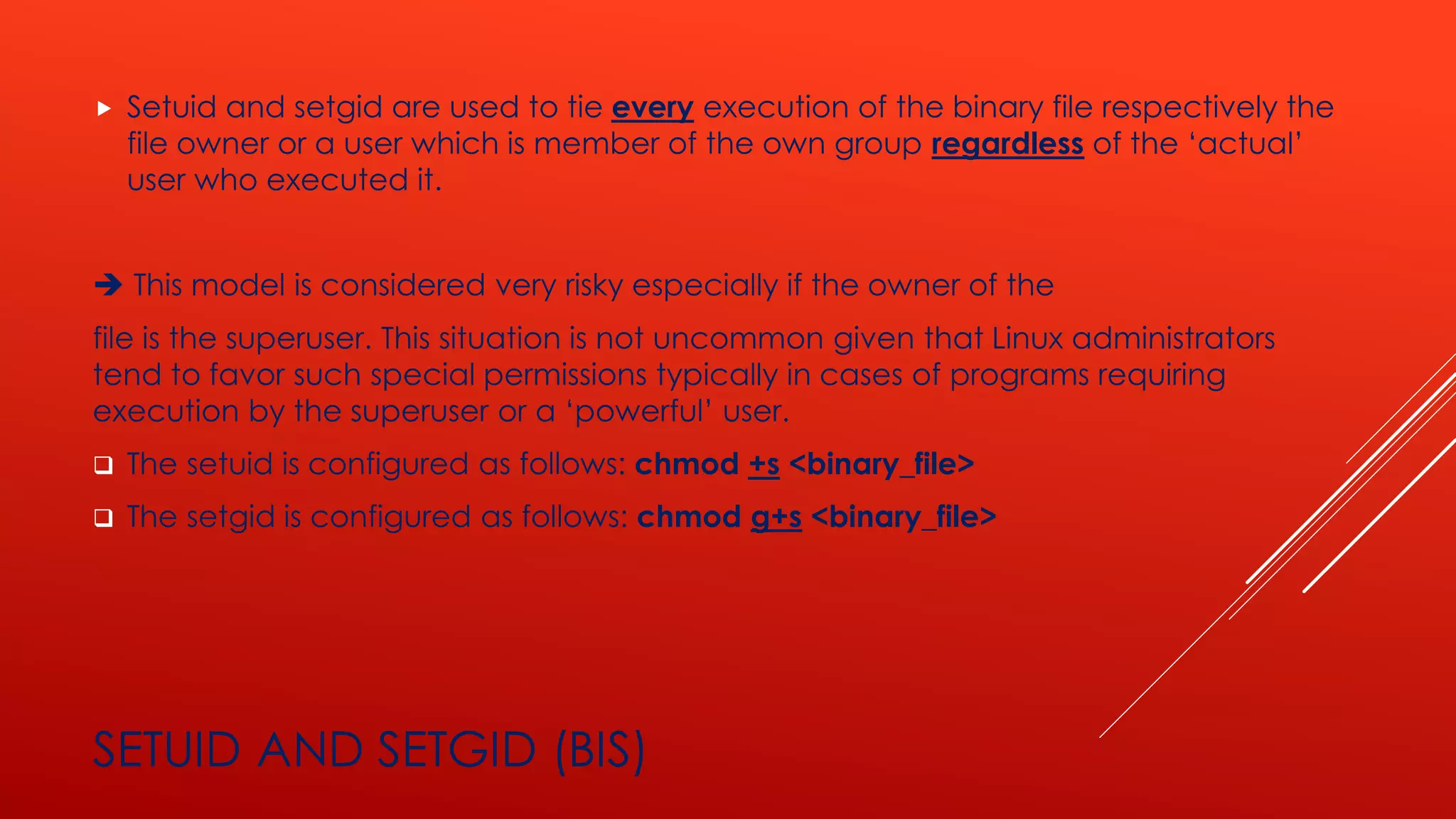 SETUID AND SETGID (BIS)
 Setuid and setgid are used to tie every execution of the binary file respectively the
file owner or a user which is member of the own group regardless of the ‘actual’
user who executed it.
➔ This model is considered very risky especially if the owner of the
file is the superuser. This situation is not uncommon given that Linux administrators
tend to favor such special permissions typically in cases of programs requiring
execution by the superuser or a ‘powerful’ user.
❑ The setuid is configured as follows: chmod +s <binary_file>
❑ The setgid is configured as follows: chmod g+s <binary_file>
 