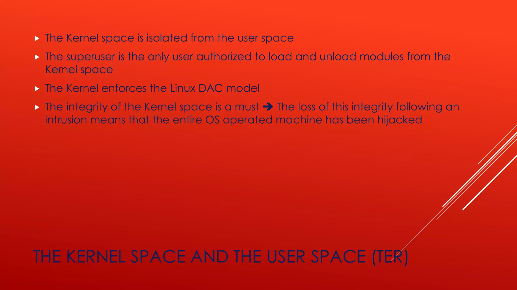 THE KERNEL SPACE AND THE USER SPACE (TER)
 The Kernel space is isolated from the user space
 The superuser is the only user authorized to load and unload modules from the
Kernel space
 The Kernel enforces the Linux DAC model
 The integrity of the Kernel space is a must ➔ The loss of this integrity following an
intrusion means that the entire OS operated machine has been hijacked
 
