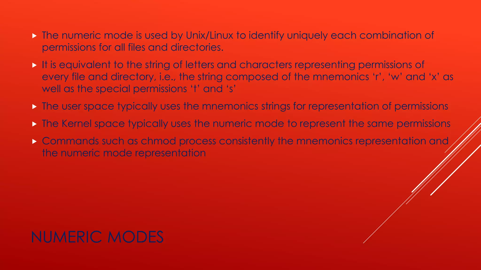 NUMERIC MODES
 The numeric mode is used by Unix/Linux to identify uniquely each combination of
permissions for all files and directories.
 It is equivalent to the string of letters and characters representing permissions of
every file and directory, i.e., the string composed of the mnemonics ‘r’, ‘w’ and ‘x’ as
well as the special permissions ‘t’ and ‘s’
 The user space typically uses the mnemonics strings for representation of permissions
 The Kernel space typically uses the numeric mode to represent the same permissions
 Commands such as chmod process consistently the mnemonics representation and
the numeric mode representation
 