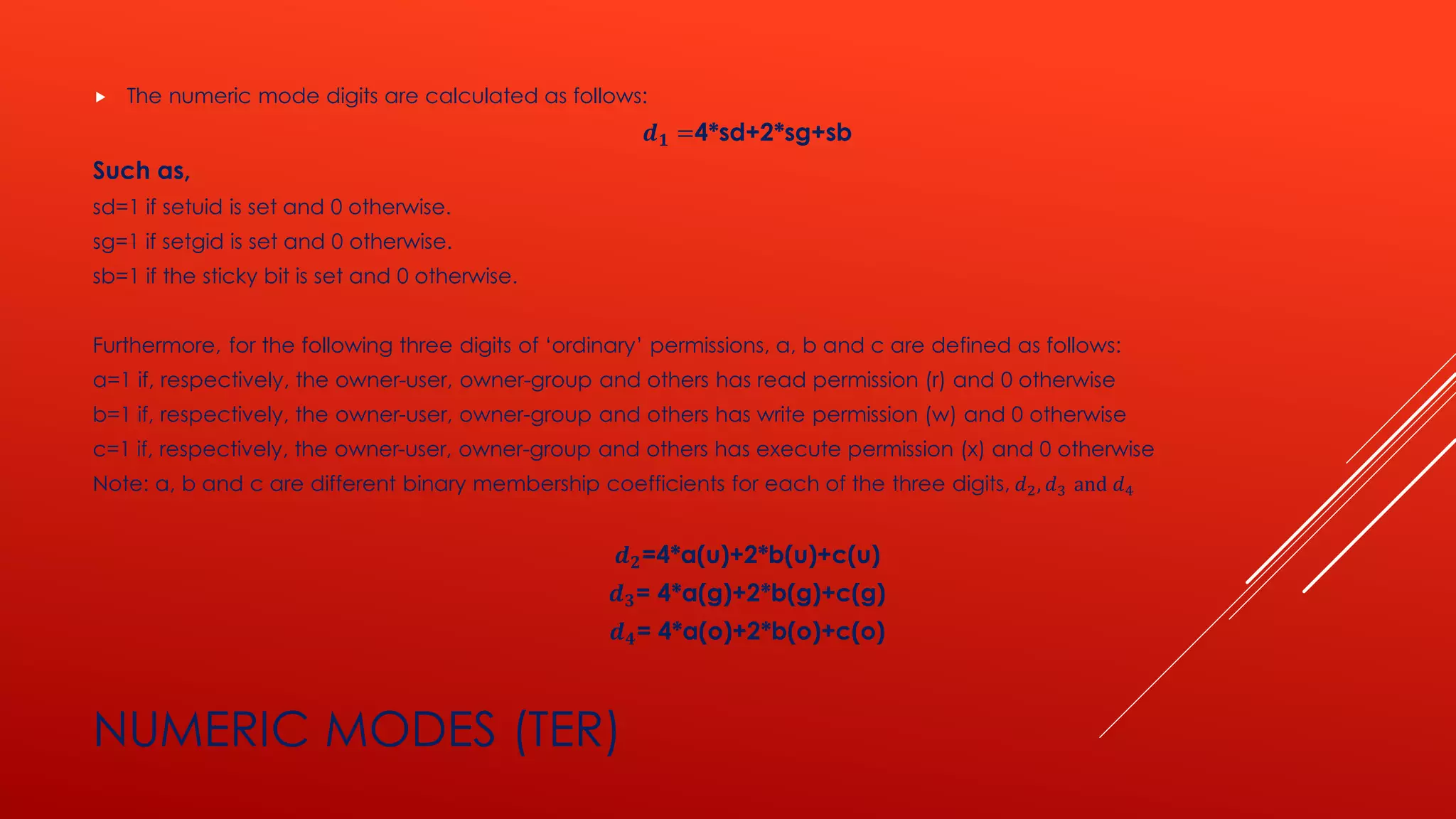 NUMERIC MODES (TER)
 The numeric mode digits are calculated as follows:
𝒅 𝟏 =4*sd+2*sg+sb
Such as,
sd=1 if setuid is set and 0 otherwise.
sg=1 if setgid is set and 0 otherwise.
sb=1 if the sticky bit is set and 0 otherwise.
Furthermore, for the following three digits of ‘ordinary’ permissions, a, b and c are defined as follows:
a=1 if, respectively, the owner-user, owner-group and others has read permission (r) and 0 otherwise
b=1 if, respectively, the owner-user, owner-group and others has write permission (w) and 0 otherwise
c=1 if, respectively, the owner-user, owner-group and others has execute permission (x) and 0 otherwise
Note: a, b and c are different binary membership coefficients for each of the three digits, 𝑑2, 𝑑3 and 𝑑4
𝒅 𝟐=4*a(u)+2*b(u)+c(u)
𝒅 𝟑= 4*a(g)+2*b(g)+c(g)
𝒅 𝟒= 4*a(o)+2*b(o)+c(o)
 