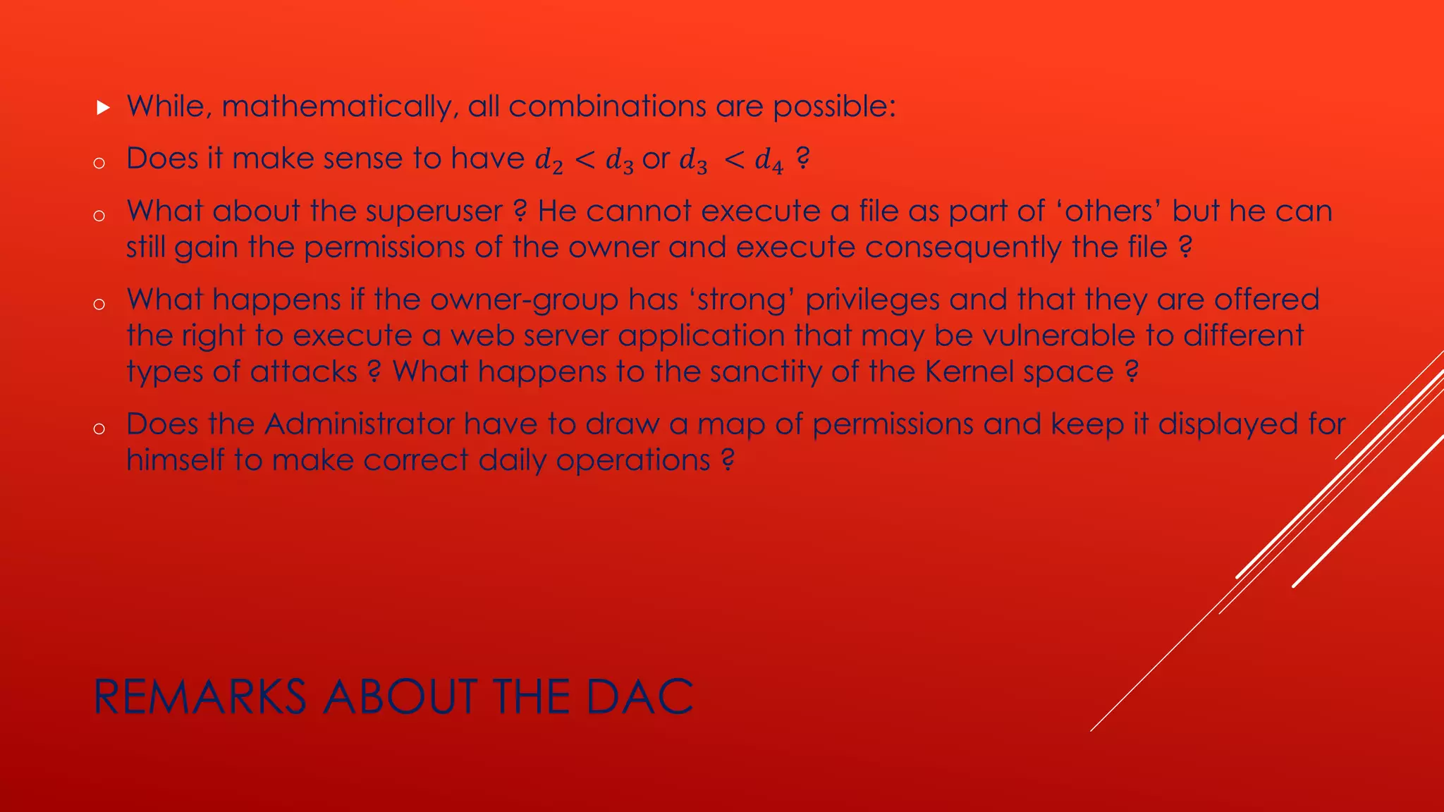 REMARKS ABOUT THE DAC
 While, mathematically, all combinations are possible:
o Does it make sense to have 𝑑2 < 𝑑3 or 𝑑3 < 𝑑4 ?
o What about the superuser ? He cannot execute a file as part of ‘others’ but he can
still gain the permissions of the owner and execute consequently the file ?
o What happens if the owner-group has ‘strong’ privileges and that they are offered
the right to execute a web server application that may be vulnerable to different
types of attacks ? What happens to the sanctity of the Kernel space ?
o Does the Administrator have to draw a map of permissions and keep it displayed for
himself to make correct daily operations ?
 