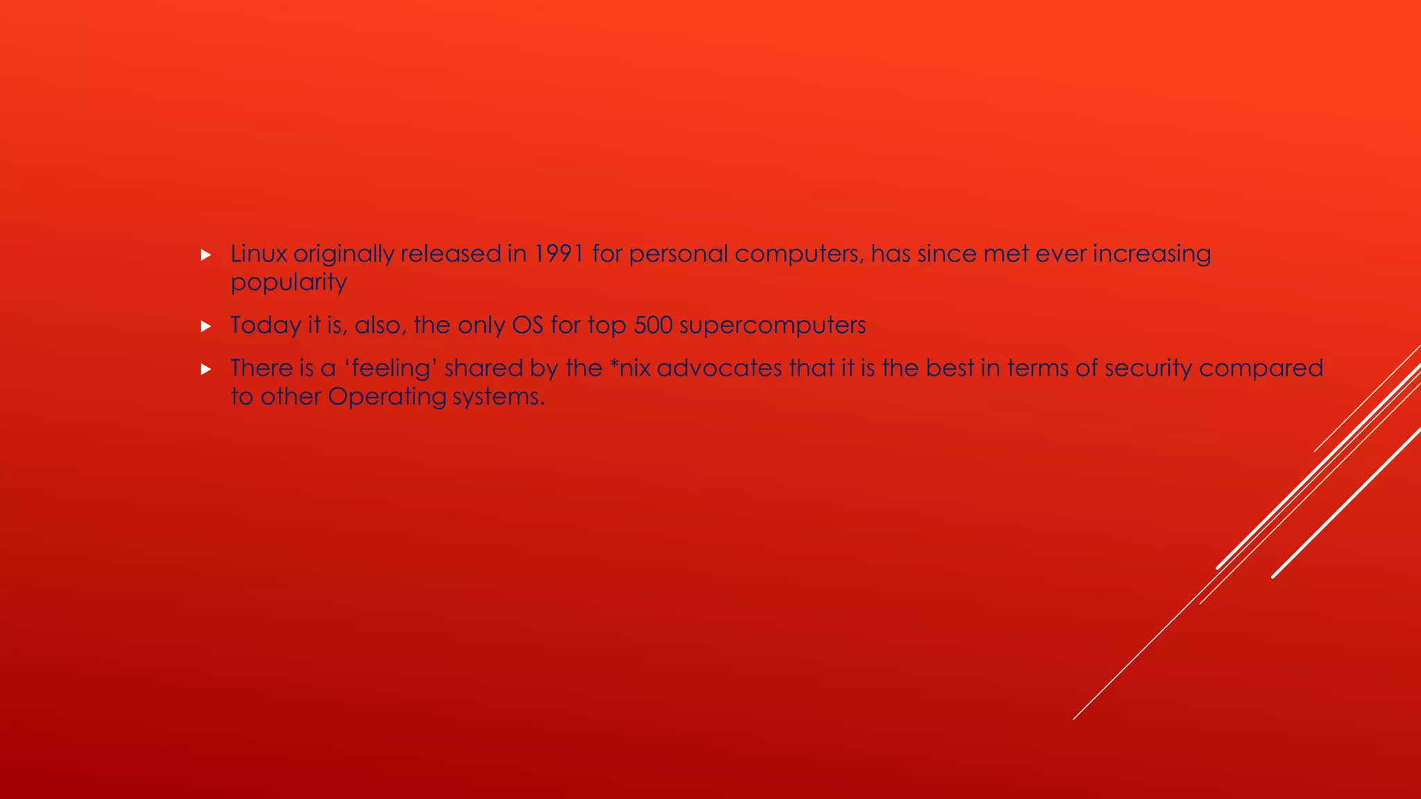  Linux originally released in 1991 for personal computers, has since met ever increasing
popularity
 Today it is, also, the only OS for top 500 supercomputers
 There is a ‘feeling’ shared by the *nix advocates that it is the best in terms of security compared
to other Operating systems.
 