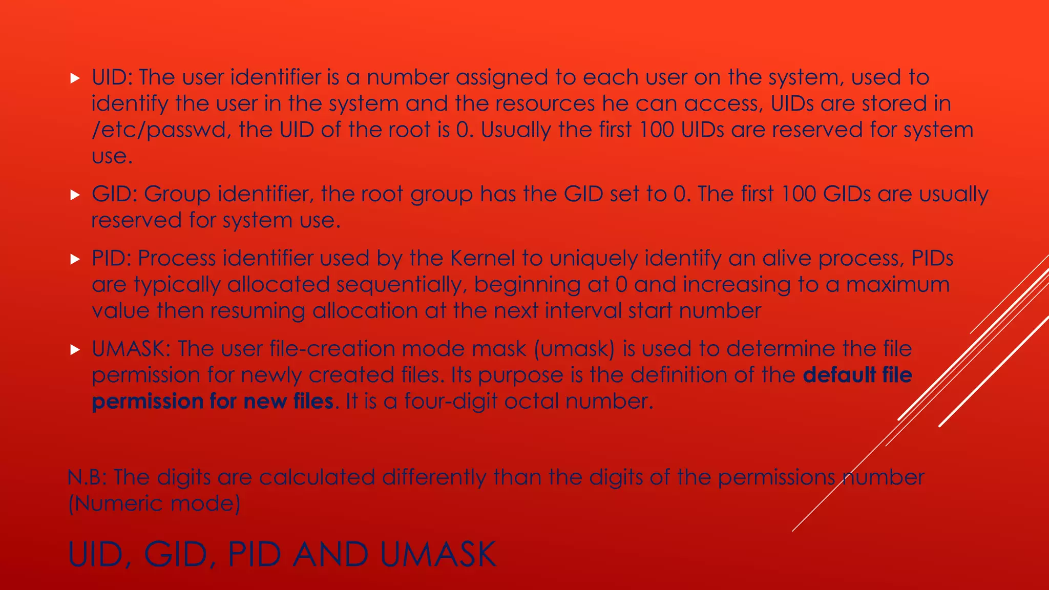 UID, GID, PID AND UMASK
 UID: The user identifier is a number assigned to each user on the system, used to
identify the user in the system and the resources he can access, UIDs are stored in
/etc/passwd, the UID of the root is 0. Usually the first 100 UIDs are reserved for system
use.
 GID: Group identifier, the root group has the GID set to 0. The first 100 GIDs are usually
reserved for system use.
 PID: Process identifier used by the Kernel to uniquely identify an alive process, PIDs
are typically allocated sequentially, beginning at 0 and increasing to a maximum
value then resuming allocation at the next interval start number
 UMASK: The user file-creation mode mask (umask) is used to determine the file
permission for newly created files. Its purpose is the definition of the default file
permission for new files. It is a four-digit octal number.
N.B: The digits are calculated differently than the digits of the permissions number
(Numeric mode)
 