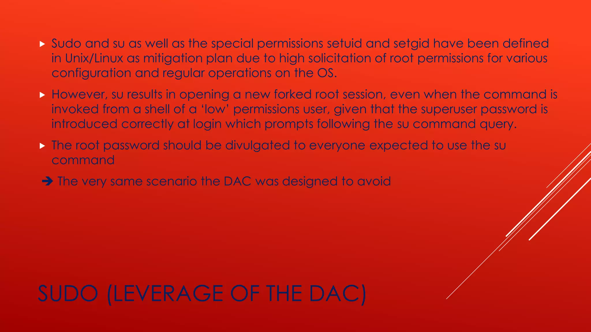 SUDO (LEVERAGE OF THE DAC)
 Sudo and su as well as the special permissions setuid and setgid have been defined
in Unix/Linux as mitigation plan due to high solicitation of root permissions for various
configuration and regular operations on the OS.
 However, su results in opening a new forked root session, even when the command is
invoked from a shell of a ‘low’ permissions user, given that the superuser password is
introduced correctly at login which prompts following the su command query.
 The root password should be divulgated to everyone expected to use the su
command
➔ The very same scenario the DAC was designed to avoid
 