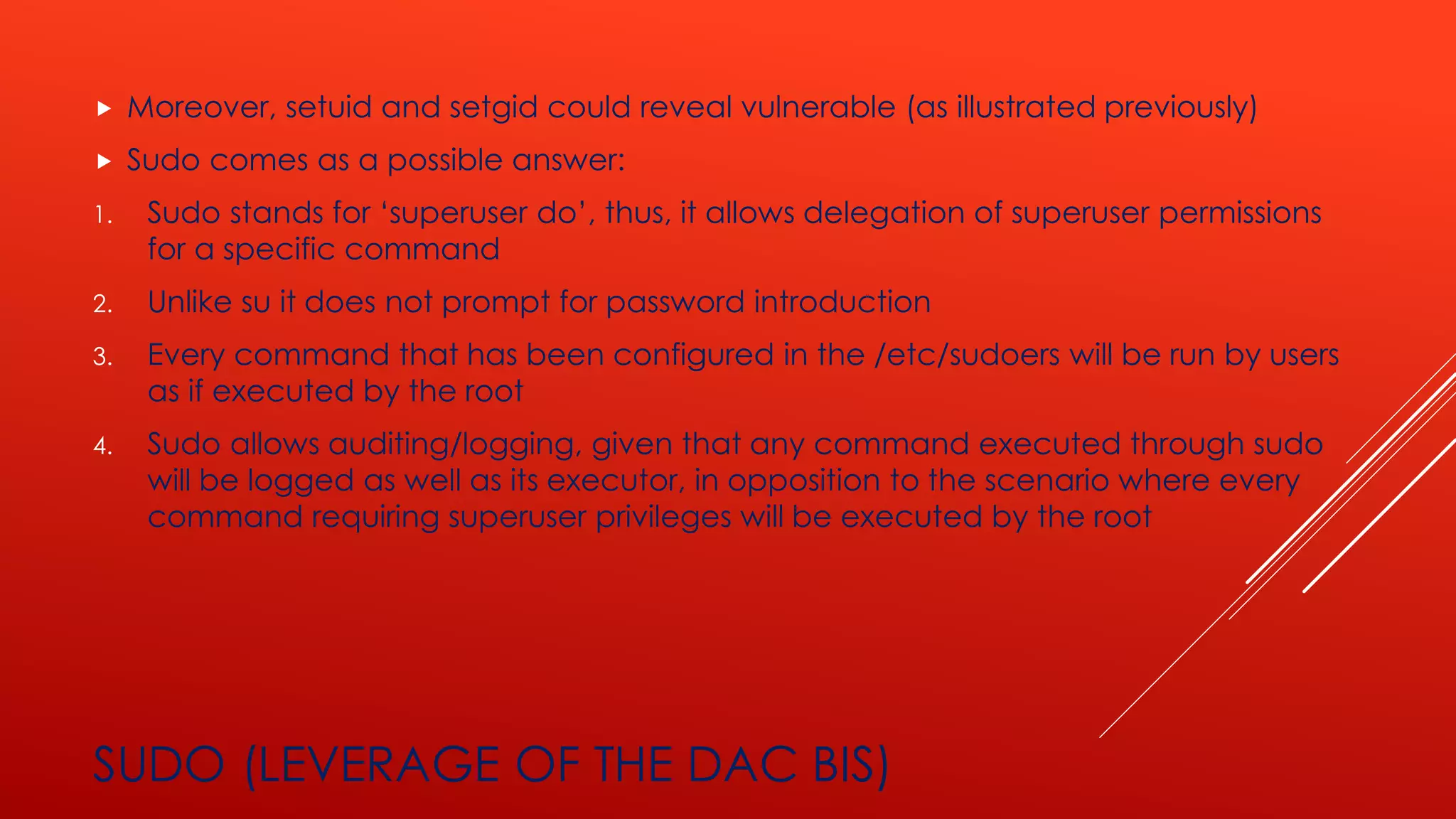 SUDO (LEVERAGE OF THE DAC BIS)
 Moreover, setuid and setgid could reveal vulnerable (as illustrated previously)
 Sudo comes as a possible answer:
1. Sudo stands for ‘superuser do’, thus, it allows delegation of superuser permissions
for a specific command
2. Unlike su it does not prompt for password introduction
3. Every command that has been configured in the /etc/sudoers will be run by users
as if executed by the root
4. Sudo allows auditing/logging, given that any command executed through sudo
will be logged as well as its executor, in opposition to the scenario where every
command requiring superuser privileges will be executed by the root
 