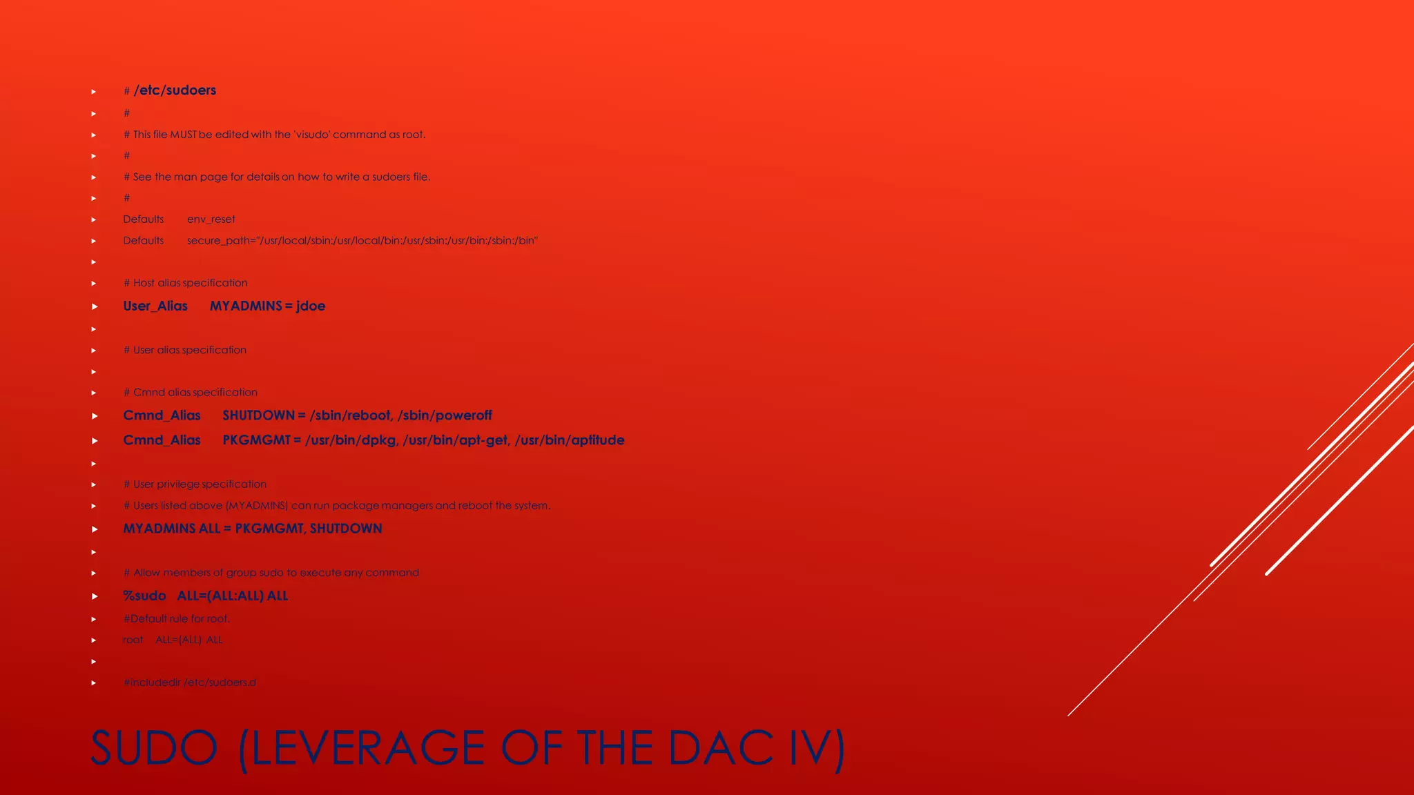  # /etc/sudoers
 #
 # This file MUST be edited with the 'visudo' command as root.
 #
 # See the man page for details on how to write a sudoers file.
 #
 Defaults env_reset
 Defaults secure_path="/usr/local/sbin:/usr/local/bin:/usr/sbin:/usr/bin:/sbin:/bin"

 # Host alias specification
 User_Alias MYADMINS = jdoe

 # User alias specification

 # Cmnd alias specification
 Cmnd_Alias SHUTDOWN = /sbin/reboot, /sbin/poweroff
 Cmnd_Alias PKGMGMT = /usr/bin/dpkg, /usr/bin/apt-get, /usr/bin/aptitude

 # User privilege specification
 # Users listed above (MYADMINS) can run package managers and reboot the system.
 MYADMINS ALL = PKGMGMT, SHUTDOWN

 # Allow members of group sudo to execute any command
 %sudo ALL=(ALL:ALL) ALL
 #Default rule for root.
 root ALL=(ALL) ALL

 #includedir /etc/sudoers.d
SUDO (LEVERAGE OF THE DAC IV)
 