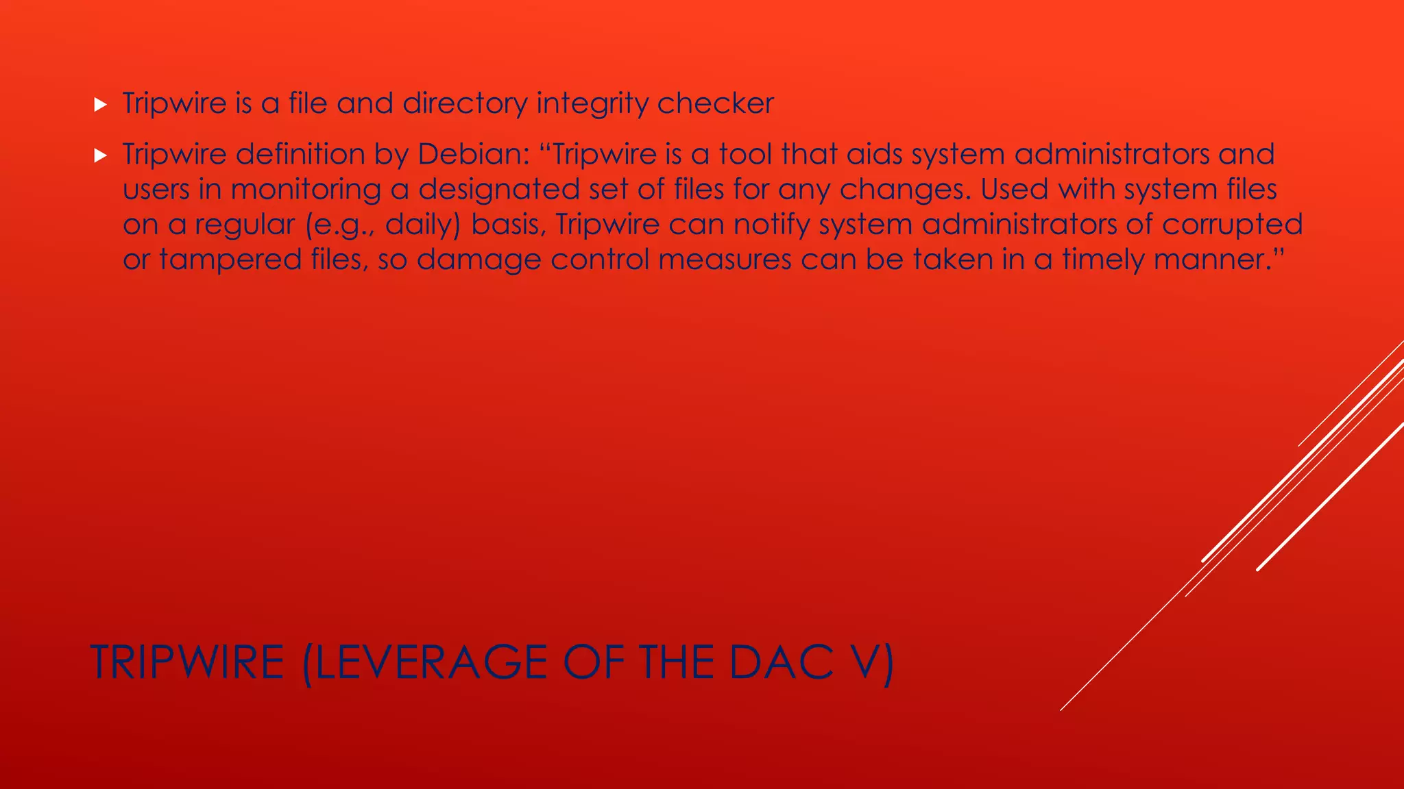 TRIPWIRE (LEVERAGE OF THE DAC V)
 Tripwire is a file and directory integrity checker
 Tripwire definition by Debian: “Tripwire is a tool that aids system administrators and
users in monitoring a designated set of files for any changes. Used with system files
on a regular (e.g., daily) basis, Tripwire can notify system administrators of corrupted
or tampered files, so damage control measures can be taken in a timely manner.”
 