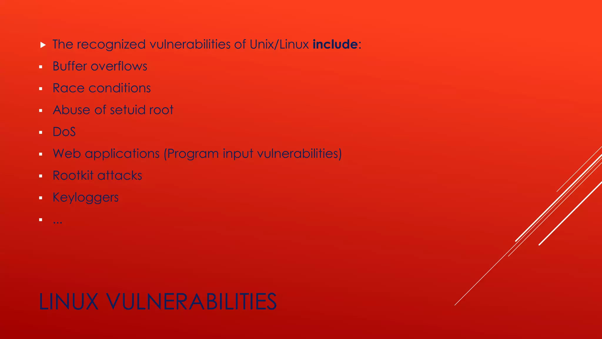 LINUX VULNERABILITIES
 The recognized vulnerabilities of Unix/Linux include:
▪ Buffer overflows
▪ Race conditions
▪ Abuse of setuid root
▪ DoS
▪ Web applications (Program input vulnerabilities)
▪ Rootkit attacks
▪ Keyloggers
▪ ...
 