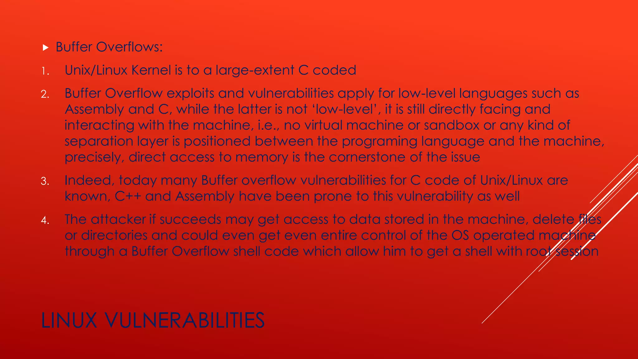LINUX VULNERABILITIES
 Buffer Overflows:
1. Unix/Linux Kernel is to a large-extent C coded
2. Buffer Overflow exploits and vulnerabilities apply for low-level languages such as
Assembly and C, while the latter is not ‘low-level’, it is still directly facing and
interacting with the machine, i.e., no virtual machine or sandbox or any kind of
separation layer is positioned between the programing language and the machine,
precisely, direct access to memory is the cornerstone of the issue
3. Indeed, today many Buffer overflow vulnerabilities for C code of Unix/Linux are
known, C++ and Assembly have been prone to this vulnerability as well
4. The attacker if succeeds may get access to data stored in the machine, delete files
or directories and could even get even entire control of the OS operated machine
through a Buffer Overflow shell code which allow him to get a shell with root session
 