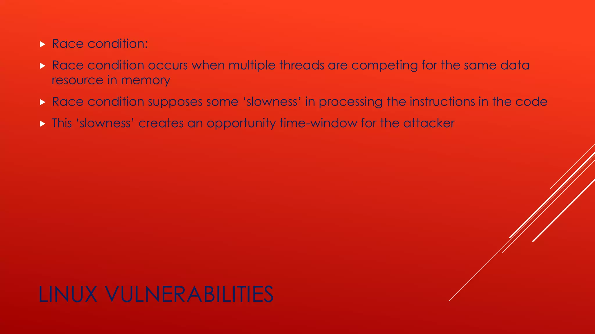 LINUX VULNERABILITIES
 Race condition:
 Race condition occurs when multiple threads are competing for the same data
resource in memory
 Race condition supposes some ‘slowness’ in processing the instructions in the code
 This ‘slowness’ creates an opportunity time-window for the attacker
 