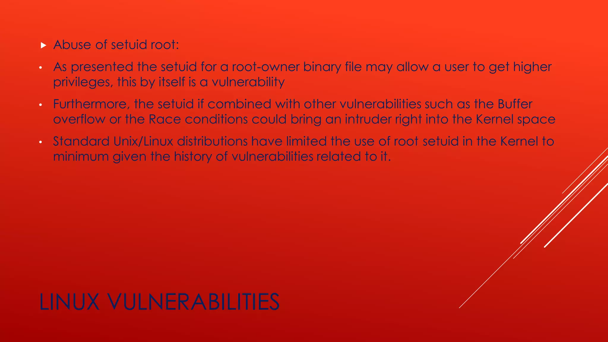 LINUX VULNERABILITIES
 Abuse of setuid root:
• As presented the setuid for a root-owner binary file may allow a user to get higher
privileges, this by itself is a vulnerability
• Furthermore, the setuid if combined with other vulnerabilities such as the Buffer
overflow or the Race conditions could bring an intruder right into the Kernel space
• Standard Unix/Linux distributions have limited the use of root setuid in the Kernel to
minimum given the history of vulnerabilities related to it.
 