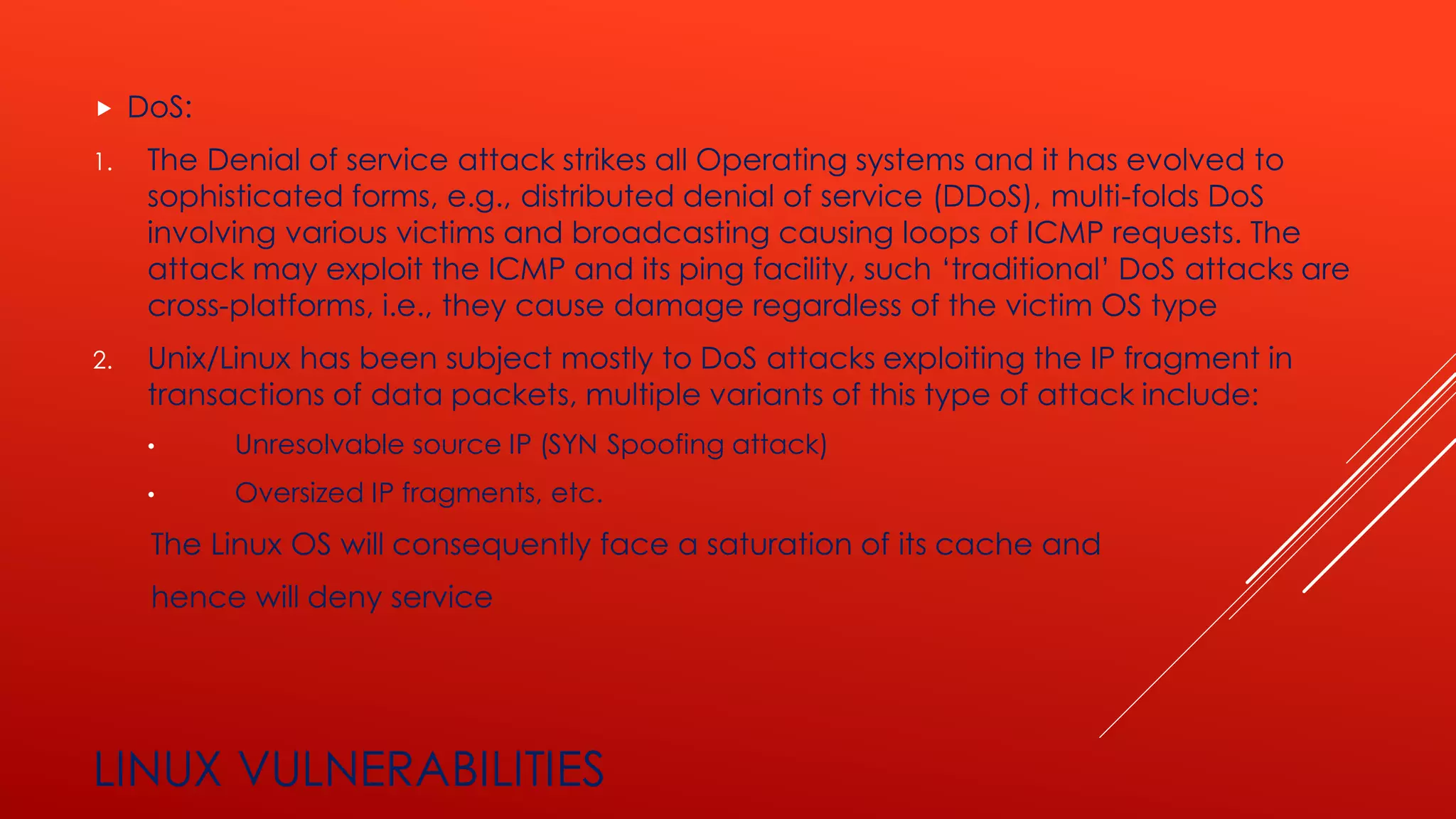 LINUX VULNERABILITIES
 DoS:
1. The Denial of service attack strikes all Operating systems and it has evolved to
sophisticated forms, e.g., distributed denial of service (DDoS), multi-folds DoS
involving various victims and broadcasting causing loops of ICMP requests. The
attack may exploit the ICMP and its ping facility, such ‘traditional’ DoS attacks are
cross-platforms, i.e., they cause damage regardless of the victim OS type
2. Unix/Linux has been subject mostly to DoS attacks exploiting the IP fragment in
transactions of data packets, multiple variants of this type of attack include:
• Unresolvable source IP (SYN Spoofing attack)
• Oversized IP fragments, etc.
The Linux OS will consequently face a saturation of its cache and
hence will deny service
 