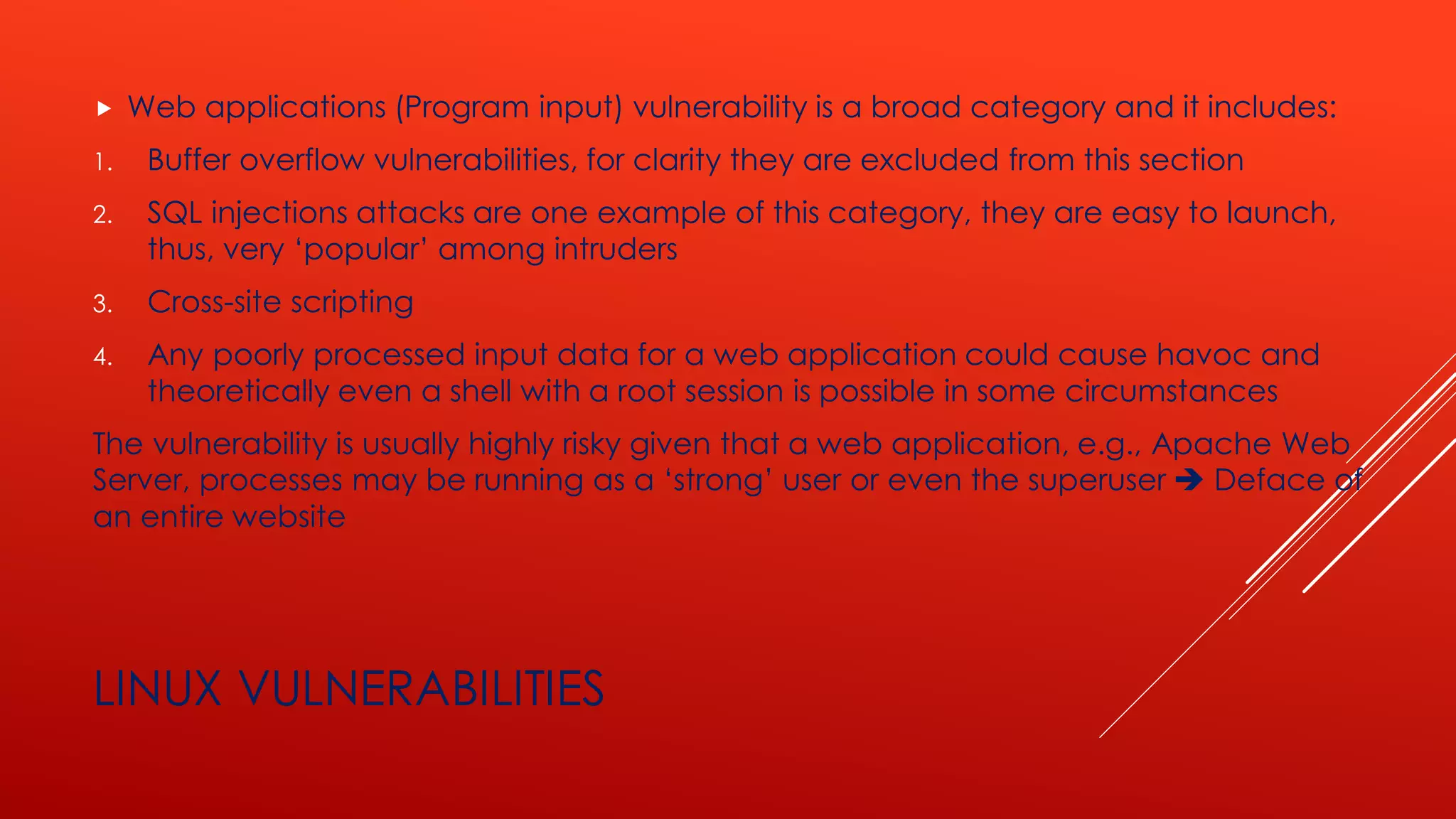 LINUX VULNERABILITIES
 Web applications (Program input) vulnerability is a broad category and it includes:
1. Buffer overflow vulnerabilities, for clarity they are excluded from this section
2. SQL injections attacks are one example of this category, they are easy to launch,
thus, very ‘popular’ among intruders
3. Cross-site scripting
4. Any poorly processed input data for a web application could cause havoc and
theoretically even a shell with a root session is possible in some circumstances
The vulnerability is usually highly risky given that a web application, e.g., Apache Web
Server, processes may be running as a ‘strong’ user or even the superuser ➔ Deface of
an entire website
 