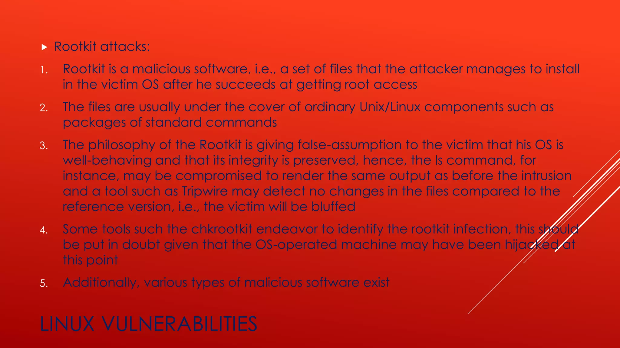 LINUX VULNERABILITIES
 Rootkit attacks:
1. Rootkit is a malicious software, i.e., a set of files that the attacker manages to install
in the victim OS after he succeeds at getting root access
2. The files are usually under the cover of ordinary Unix/Linux components such as
packages of standard commands
3. The philosophy of the Rootkit is giving false-assumption to the victim that his OS is
well-behaving and that its integrity is preserved, hence, the ls command, for
instance, may be compromised to render the same output as before the intrusion
and a tool such as Tripwire may detect no changes in the files compared to the
reference version, i.e., the victim will be bluffed
4. Some tools such the chkrootkit endeavor to identify the rootkit infection, this should
be put in doubt given that the OS-operated machine may have been hijacked at
this point
5. Additionally, various types of malicious software exist
 