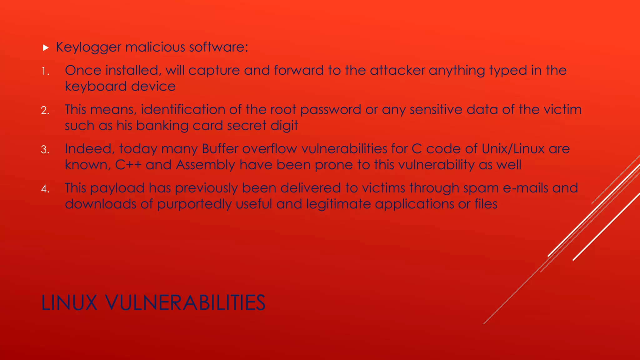 LINUX VULNERABILITIES
 Keylogger malicious software:
1. Once installed, will capture and forward to the attacker anything typed in the
keyboard device
2. This means, identification of the root password or any sensitive data of the victim
such as his banking card secret digit
3. Indeed, today many Buffer overflow vulnerabilities for C code of Unix/Linux are
known, C++ and Assembly have been prone to this vulnerability as well
4. This payload has previously been delivered to victims through spam e-mails and
downloads of purportedly useful and legitimate applications or files
 