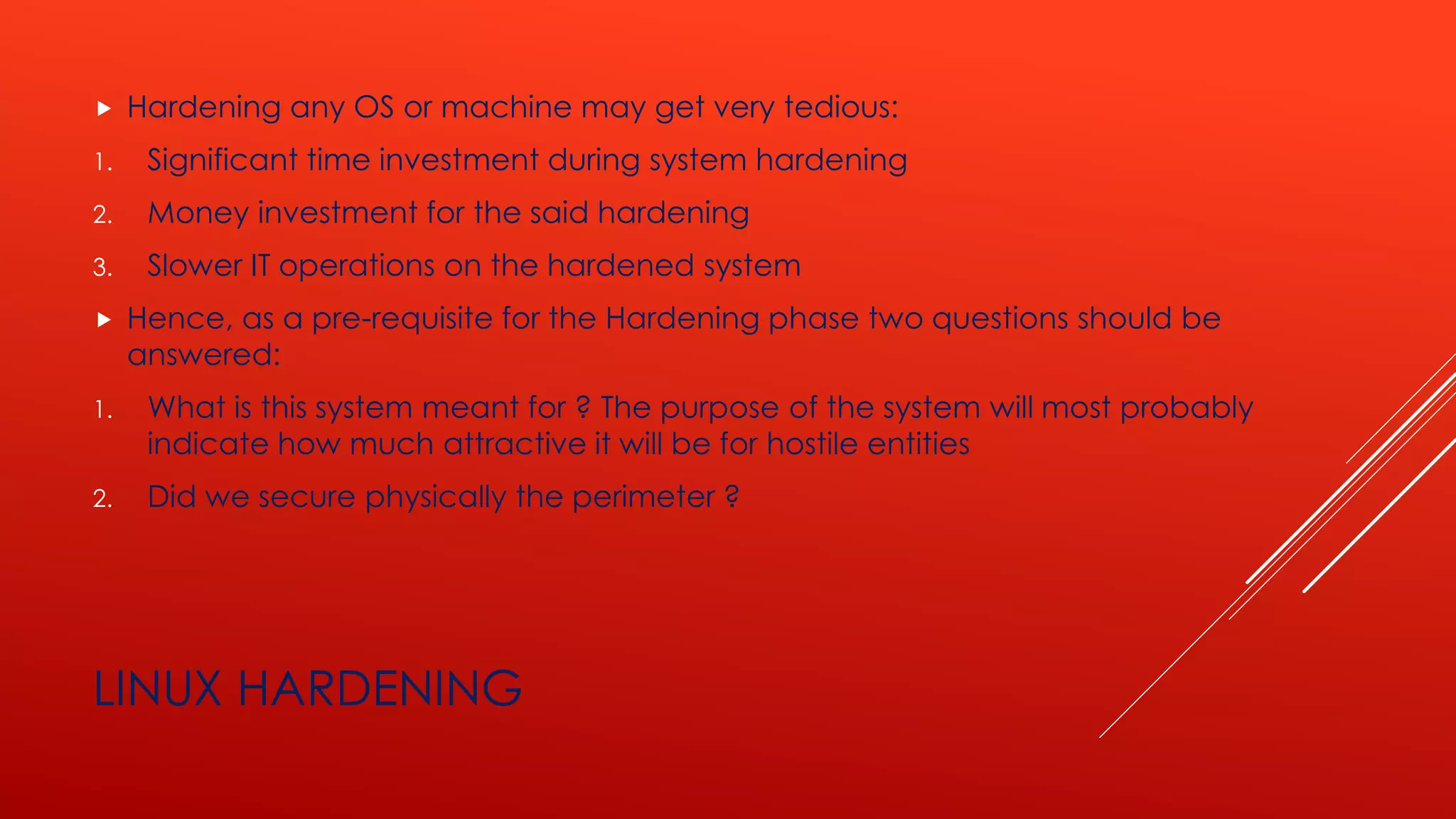 LINUX HARDENING
 Hardening any OS or machine may get very tedious:
1. Significant time investment during system hardening
2. Money investment for the said hardening
3. Slower IT operations on the hardened system
 Hence, as a pre-requisite for the Hardening phase two questions should be
answered:
1. What is this system meant for ? The purpose of the system will most probably
indicate how much attractive it will be for hostile entities
2. Did we secure physically the perimeter ?
 
