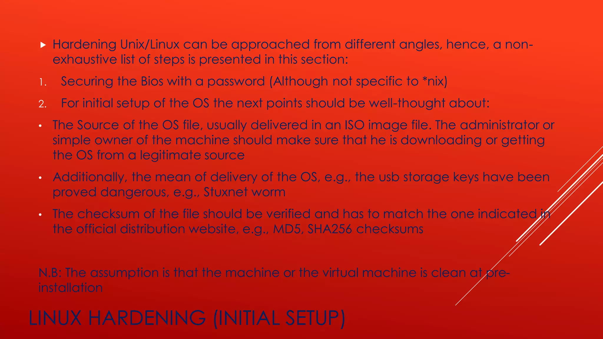 LINUX HARDENING (INITIAL SETUP)
 Hardening Unix/Linux can be approached from different angles, hence, a non-
exhaustive list of steps is presented in this section:
1. Securing the Bios with a password (Although not specific to *nix)
2. For initial setup of the OS the next points should be well-thought about:
• The Source of the OS file, usually delivered in an ISO image file. The administrator or
simple owner of the machine should make sure that he is downloading or getting
the OS from a legitimate source
• Additionally, the mean of delivery of the OS, e.g., the usb storage keys have been
proved dangerous, e.g., Stuxnet worm
• The checksum of the file should be verified and has to match the one indicated in
the official distribution website, e.g., MD5, SHA256 checksums
N.B: The assumption is that the machine or the virtual machine is clean at pre-
installation
 
