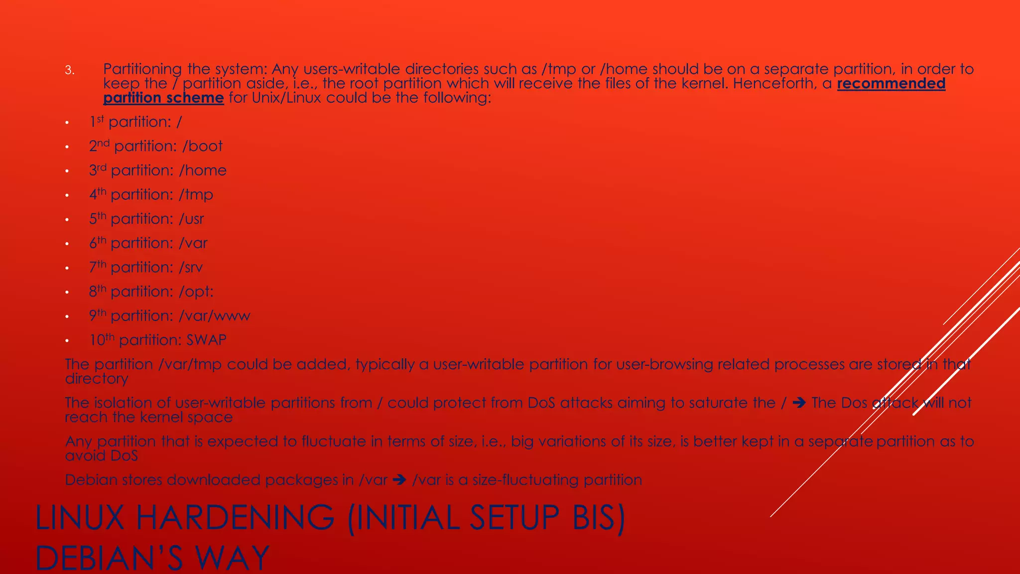LINUX HARDENING (INITIAL SETUP BIS)
DEBIAN’S WAY
3. Partitioning the system: Any users-writable directories such as /tmp or /home should be on a separate partition, in order to
keep the / partition aside, i.e., the root partition which will receive the files of the kernel. Henceforth, a recommended
partition scheme for Unix/Linux could be the following:
• 1st partition: /
• 2nd partition: /boot
• 3rd partition: /home
• 4th partition: /tmp
• 5th partition: /usr
• 6th partition: /var
• 7th partition: /srv
• 8th partition: /opt:
• 9th partition: /var/www
• 10th partition: SWAP
The partition /var/tmp could be added, typically a user-writable partition for user-browsing related processes are stored in that
directory
The isolation of user-writable partitions from / could protect from DoS attacks aiming to saturate the / ➔ The Dos attack will not
reach the kernel space
Any partition that is expected to fluctuate in terms of size, i.e., big variations of its size, is better kept in a separate partition as to
avoid DoS
Debian stores downloaded packages in /var ➔ /var is a size-fluctuating partition
 