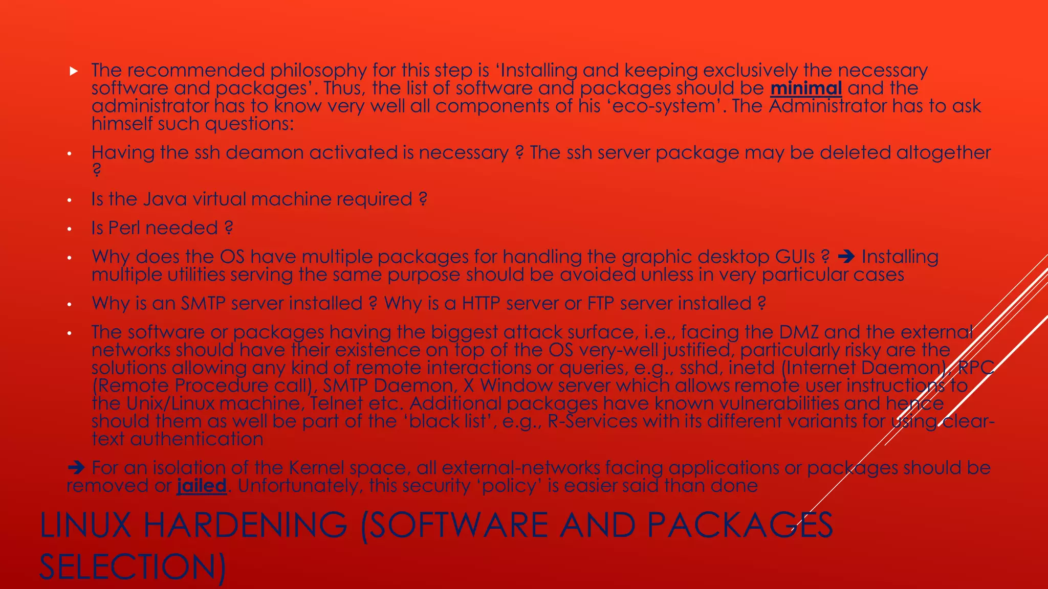 LINUX HARDENING (SOFTWARE AND PACKAGES
SELECTION)
 The recommended philosophy for this step is ‘Installing and keeping exclusively the necessary
software and packages’. Thus, the list of software and packages should be minimal and the
administrator has to know very well all components of his ‘eco-system’. The Administrator has to ask
himself such questions:
• Having the ssh deamon activated is necessary ? The ssh server package may be deleted altogether
?
• Is the Java virtual machine required ?
• Is Perl needed ?
• Why does the OS have multiple packages for handling the graphic desktop GUIs ? ➔ Installing
multiple utilities serving the same purpose should be avoided unless in very particular cases
• Why is an SMTP server installed ? Why is a HTTP server or FTP server installed ?
• The software or packages having the biggest attack surface, i.e., facing the DMZ and the external
networks should have their existence on top of the OS very-well justified, particularly risky are the
solutions allowing any kind of remote interactions or queries, e.g., sshd, inetd (Internet Daemon), RPC
(Remote Procedure call), SMTP Daemon, X Window server which allows remote user instructions to
the Unix/Linux machine, Telnet etc. Additional packages have known vulnerabilities and hence
should them as well be part of the ‘black list’, e.g., R-Services with its different variants for using clear-
text authentication
➔ For an isolation of the Kernel space, all external-networks facing applications or packages should be
removed or jailed. Unfortunately, this security ‘policy’ is easier said than done
 