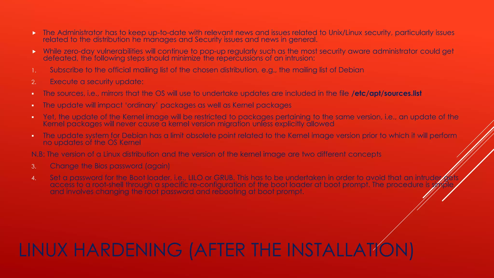 LINUX HARDENING (AFTER THE INSTALLATION)
 The Administrator has to keep up-to-date with relevant news and issues related to Unix/Linux security, particularly issues
related to the distribution he manages and Security issues and news in general.
 While zero-day vulnerabilities will continue to pop-up regularly such as the most security aware administrator could get
defeated, the following steps should minimize the repercussions of an intrusion:
1. Subscribe to the official mailing list of the chosen distribution, e.g., the mailing list of Debian
2. Execute a security update:
▪ The sources, i.e., mirrors that the OS will use to undertake updates are included in the file /etc/apt/sources.list
▪ The update will impact ‘ordinary’ packages as well as Kernel packages
▪ Yet, the update of the Kernel image will be restricted to packages pertaining to the same version, i.e., an update of the
Kernel packages will never cause a kernel version migration unless explicitly allowed
▪ The update system for Debian has a limit obsolete point related to the Kernel image version prior to which it will perform
no updates of the OS Kernel
N.B: The version of a Linux distribution and the version of the kernel image are two different concepts
3. Change the Bios password (again)
4. Set a password for the Boot loader, i.e., LILO or GRUB. This has to be undertaken in order to avoid that an intruder gets
access to a root-shell through a specific re-configuration of the boot loader at boot prompt. The procedure is simple
and involves changing the root password and rebooting at boot prompt.
 