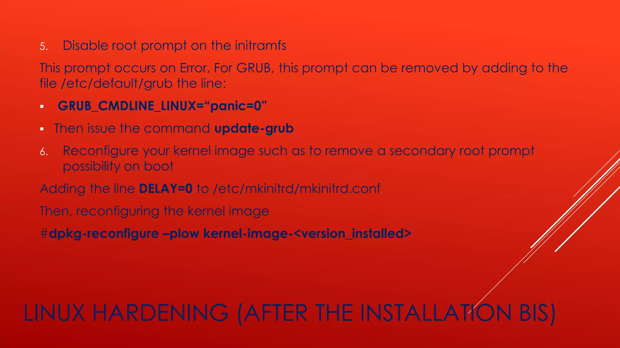 LINUX HARDENING (AFTER THE INSTALLATION BIS)
5. Disable root prompt on the initramfs
This prompt occurs on Error, For GRUB, this prompt can be removed by adding to the
file /etc/default/grub the line:
▪ GRUB_CMDLINE_LINUX=“panic=0”
▪ Then issue the command update-grub
6. Reconfigure your kernel image such as to remove a secondary root prompt
possibility on boot
Adding the line DELAY=0 to /etc/mkinitrd/mkinitrd.conf
Then, reconfiguring the kernel image
#dpkg-reconfigure –plow kernel-image-<version_installed>
 