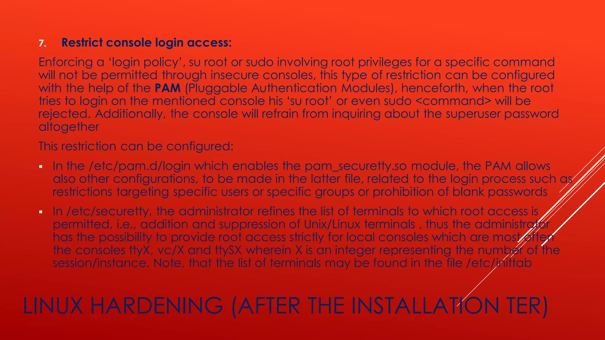 LINUX HARDENING (AFTER THE INSTALLATION TER)
7. Restrict console login access:
Enforcing a ‘login policy’, su root or sudo involving root privileges for a specific command
will not be permitted through insecure consoles, this type of restriction can be configured
with the help of the PAM (Pluggable Authentication Modules), henceforth, when the root
tries to login on the mentioned console his ‘su root’ or even sudo <command> will be
rejected. Additionally, the console will refrain from inquiring about the superuser password
altogether
This restriction can be configured:
▪ In the /etc/pam.d/login which enables the pam_securetty.so module, the PAM allows
also other configurations, to be made in the latter file, related to the login process such as
restrictions targeting specific users or specific groups or prohibition of blank passwords
▪ In /etc/securetty, the administrator refines the list of terminals to which root access is
permitted, i.e., addition and suppression of Unix/Linux terminals , thus the administrator
has the possibility to provide root access strictly for local consoles which are most often
the consoles ttyX, vc/X and ttySX wherein X is an integer representing the number of the
session/instance. Note, that the list of terminals may be found in the file /etc/inittab
 