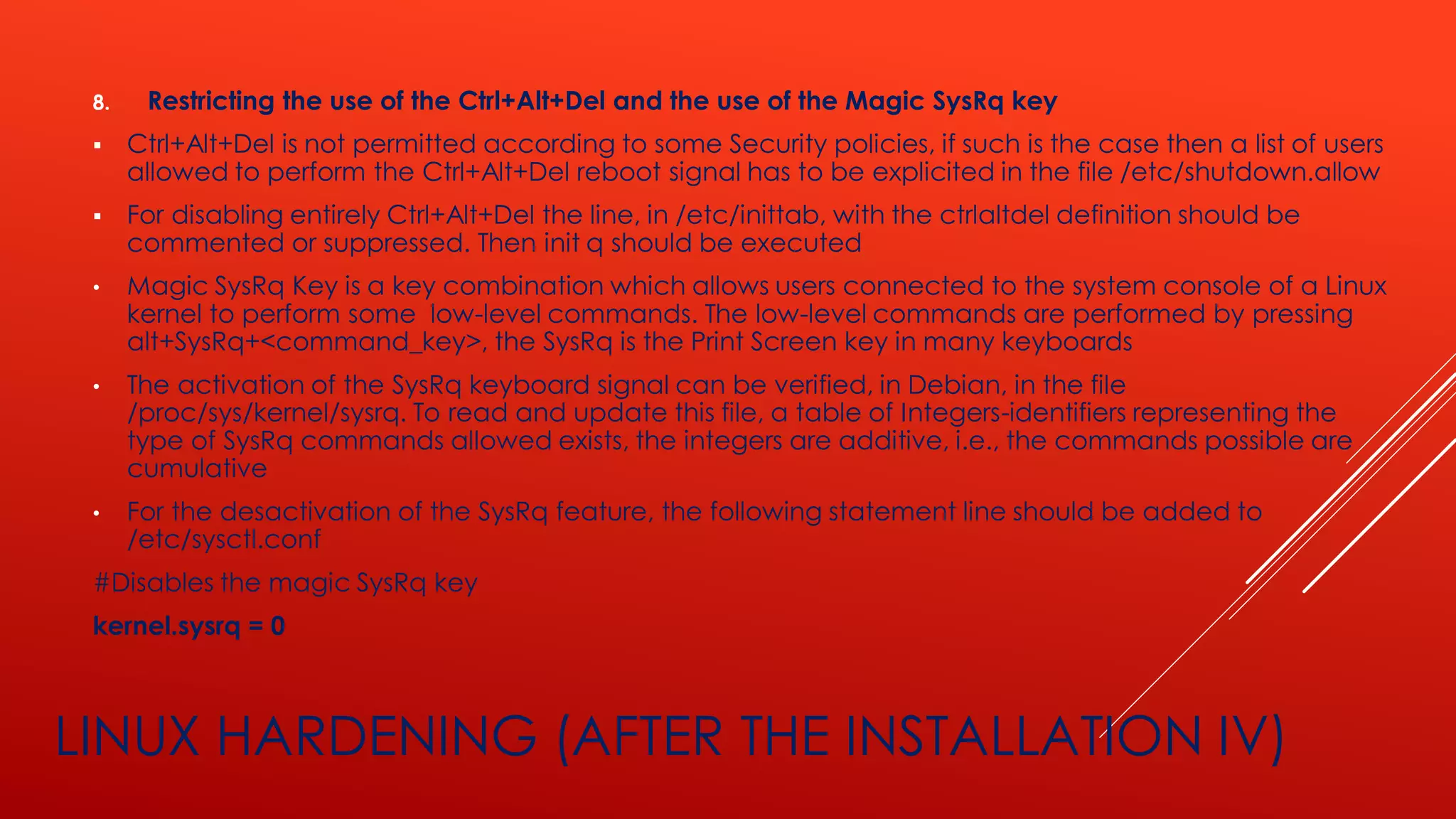 LINUX HARDENING (AFTER THE INSTALLATION IV)
8. Restricting the use of the Ctrl+Alt+Del and the use of the Magic SysRq key
▪ Ctrl+Alt+Del is not permitted according to some Security policies, if such is the case then a list of users
allowed to perform the Ctrl+Alt+Del reboot signal has to be explicited in the file /etc/shutdown.allow
▪ For disabling entirely Ctrl+Alt+Del the line, in /etc/inittab, with the ctrlaltdel definition should be
commented or suppressed. Then init q should be executed
• Magic SysRq Key is a key combination which allows users connected to the system console of a Linux
kernel to perform some low-level commands. The low-level commands are performed by pressing
alt+SysRq+<command_key>, the SysRq is the Print Screen key in many keyboards
• The activation of the SysRq keyboard signal can be verified, in Debian, in the file
/proc/sys/kernel/sysrq. To read and update this file, a table of Integers-identifiers representing the
type of SysRq commands allowed exists, the integers are additive, i.e., the commands possible are
cumulative
• For the desactivation of the SysRq feature, the following statement line should be added to
/etc/sysctl.conf
#Disables the magic SysRq key
kernel.sysrq = 0
 