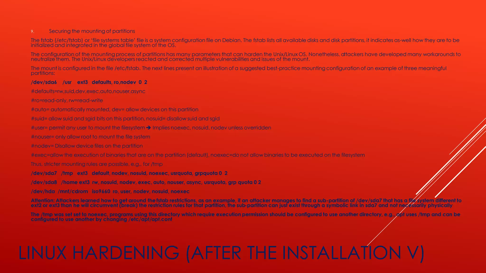 LINUX HARDENING (AFTER THE INSTALLATION V)
9. Securing the mounting of partitions
The fstab (/etc/fstab) or ‘file systems table’ file is a system configuration file on Debian. The fstab lists all available disks and disk partitions, it indicates as-well how they are to be
initialized and integrated in the global file system of the OS.
The configuration of the mounting process of partitions has many parameters that can harden the Unix/Linux OS. Nonetheless, attackers have developed many workarounds to
neutralize them. The Unix/Linux developers reacted and corrected multiple vulnerabilities and issues of the mount.
The mount is configured in the file /etc/fstab. The next lines present an illustration of a suggested best-practice mounting configuration of an example of three meaningful
partitions:
/dev/sda6 /usr ext3 defaults, ro,nodev 0 2
#defaults=rw,suid,dev,exec,auto,nouser,async
#ro=read-only, rw=read-write
#auto= automatically mounted, dev= allow devices on this partition
#suid= allow suid and sgid bits on this partition, nosuid= disallow suid and sgid
#user= permit any user to mount the filesystem ➔ Implies noexec, nosuid, nodev unless overridden
#nouser= only allow root to mount the file system
#nodev= Disallow device files on the partition
#exec=allow the execution of binaries that are on the partition (default), noexec=do not allow binaries to be executed on the filesystem
Thus, stricter mounting rules are possible, e.g., for /tmp
/dev/sda7 /tmp ext3 default, nodev, nosuid, noexec, usrquota, grpquota 0 2
/dev/sda8 /home ext3 rw, nosuid, nodev, exec, auto, nouser, async, usrquota, grp quota 0 2
/dev/hda /mnt/cdrom iso9660 ro, user, nodev, nosuid, noexec
Attention: Attackers learned how to get around the fstab restrictions, as an example, if an attacker manages to find a sub-partition of /dev/sda7 that has a file system different to
ext2 or ext3 than he will circumvent (break) the restriction rules for that partition, the sub-partition can just exist through a symbolic link in sda7 and not necessarily physically
The /tmp was set set to noexec, programs using this directory which require execution permission should be configured to use another directory, e.g., apt uses /tmp and can be
configured to use another by changing /etc/apt/apt.conf
 