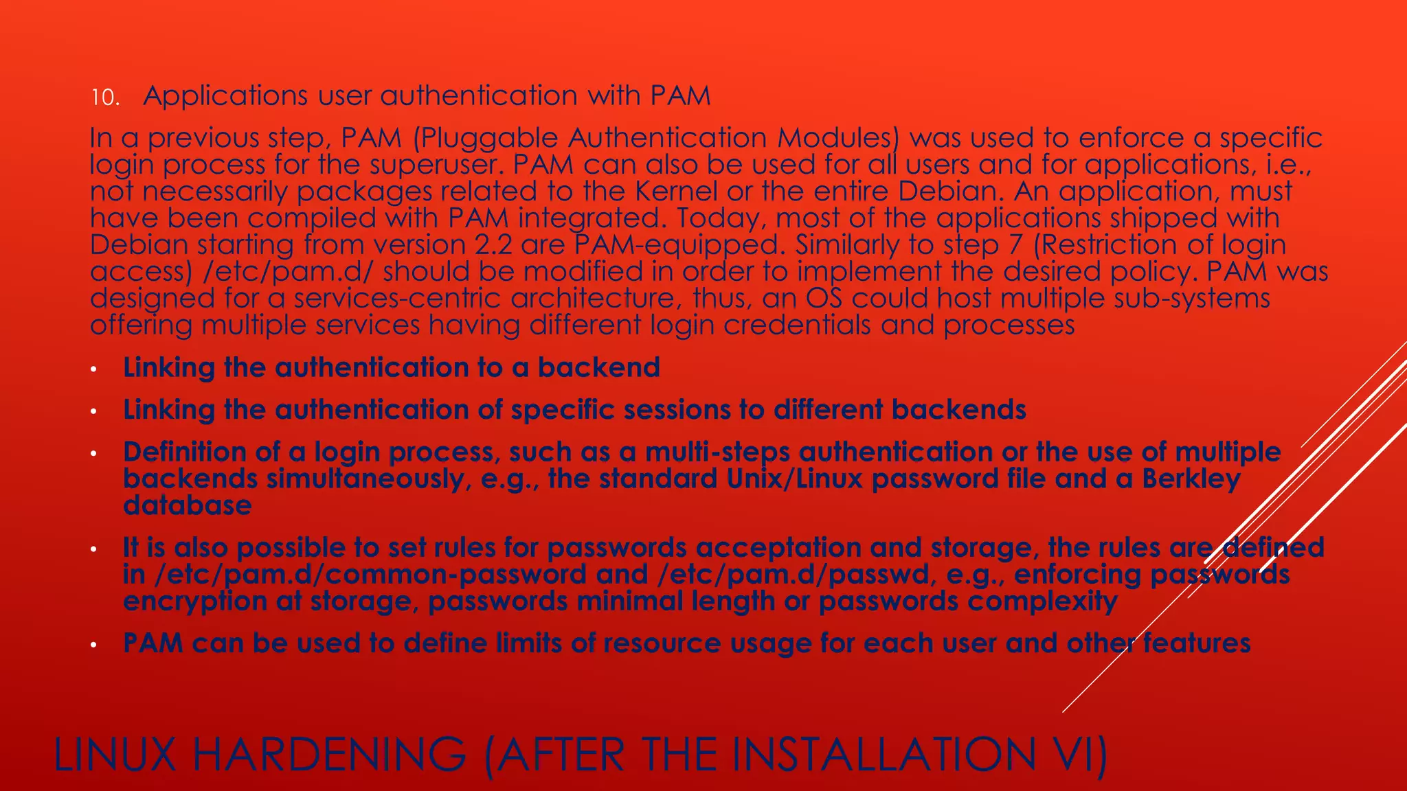 LINUX HARDENING (AFTER THE INSTALLATION VI)
10. Applications user authentication with PAM
In a previous step, PAM (Pluggable Authentication Modules) was used to enforce a specific
login process for the superuser. PAM can also be used for all users and for applications, i.e.,
not necessarily packages related to the Kernel or the entire Debian. An application, must
have been compiled with PAM integrated. Today, most of the applications shipped with
Debian starting from version 2.2 are PAM-equipped. Similarly to step 7 (Restriction of login
access) /etc/pam.d/ should be modified in order to implement the desired policy. PAM was
designed for a services-centric architecture, thus, an OS could host multiple sub-systems
offering multiple services having different login credentials and processes
• Linking the authentication to a backend
• Linking the authentication of specific sessions to different backends
• Definition of a login process, such as a multi-steps authentication or the use of multiple
backends simultaneously, e.g., the standard Unix/Linux password file and a Berkley
database
• It is also possible to set rules for passwords acceptation and storage, the rules are defined
in /etc/pam.d/common-password and /etc/pam.d/passwd, e.g., enforcing passwords
encryption at storage, passwords minimal length or passwords complexity
• PAM can be used to define limits of resource usage for each user and other features
 