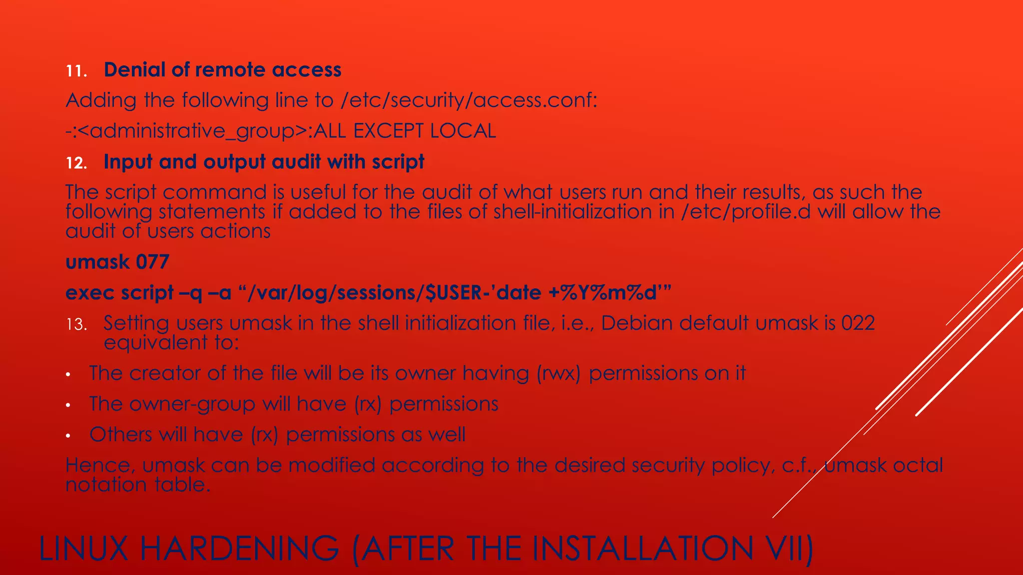 LINUX HARDENING (AFTER THE INSTALLATION VII)
11. Denial of remote access
Adding the following line to /etc/security/access.conf:
-:<administrative_group>:ALL EXCEPT LOCAL
12. Input and output audit with script
The script command is useful for the audit of what users run and their results, as such the
following statements if added to the files of shell-initialization in /etc/profile.d will allow the
audit of users actions
umask 077
exec script –q –a “/var/log/sessions/$USER-’date +%Y%m%d’”
13. Setting users umask in the shell initialization file, i.e., Debian default umask is 022
equivalent to:
• The creator of the file will be its owner having (rwx) permissions on it
• The owner-group will have (rx) permissions
• Others will have (rx) permissions as well
Hence, umask can be modified according to the desired security policy, c.f., umask octal
notation table.
 
